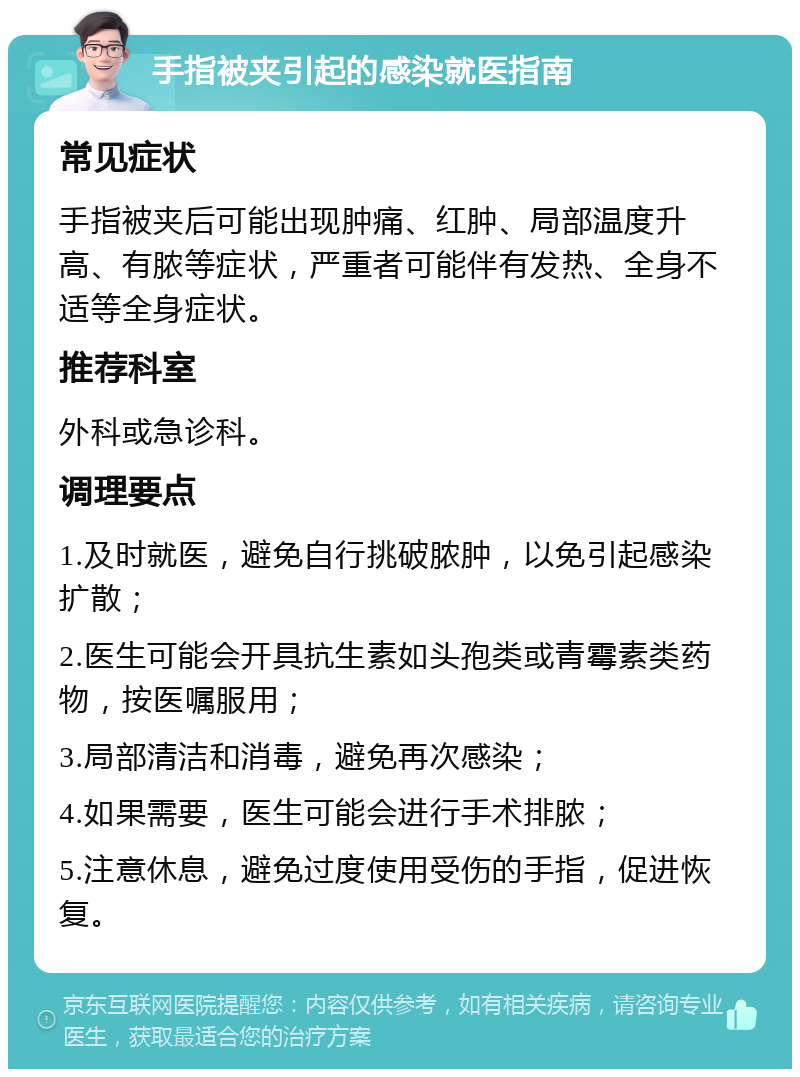 手指被夹引起的感染就医指南 常见症状 手指被夹后可能出现肿痛、红肿、局部温度升高、有脓等症状，严重者可能伴有发热、全身不适等全身症状。 推荐科室 外科或急诊科。 调理要点 1.及时就医，避免自行挑破脓肿，以免引起感染扩散； 2.医生可能会开具抗生素如头孢类或青霉素类药物，按医嘱服用； 3.局部清洁和消毒，避免再次感染； 4.如果需要，医生可能会进行手术排脓； 5.注意休息，避免过度使用受伤的手指，促进恢复。