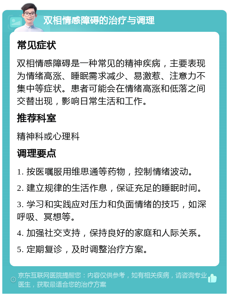 双相情感障碍的治疗与调理 常见症状 双相情感障碍是一种常见的精神疾病，主要表现为情绪高涨、睡眠需求减少、易激惹、注意力不集中等症状。患者可能会在情绪高涨和低落之间交替出现，影响日常生活和工作。 推荐科室 精神科或心理科 调理要点 1. 按医嘱服用维思通等药物，控制情绪波动。 2. 建立规律的生活作息，保证充足的睡眠时间。 3. 学习和实践应对压力和负面情绪的技巧，如深呼吸、冥想等。 4. 加强社交支持，保持良好的家庭和人际关系。 5. 定期复诊，及时调整治疗方案。