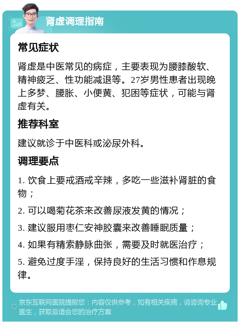 肾虚调理指南 常见症状 肾虚是中医常见的病症，主要表现为腰膝酸软、精神疲乏、性功能减退等。27岁男性患者出现晚上多梦、腰胀、小便黄、犯困等症状，可能与肾虚有关。 推荐科室 建议就诊于中医科或泌尿外科。 调理要点 1. 饮食上要戒酒戒辛辣，多吃一些滋补肾脏的食物； 2. 可以喝菊花茶来改善尿液发黄的情况； 3. 建议服用枣仁安神胶囊来改善睡眠质量； 4. 如果有精索静脉曲张，需要及时就医治疗； 5. 避免过度手淫，保持良好的生活习惯和作息规律。