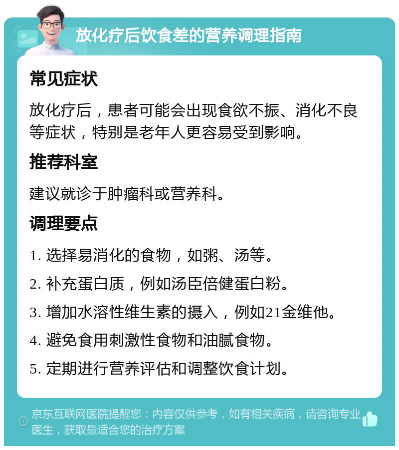 放化疗后饮食差的营养调理指南 常见症状 放化疗后，患者可能会出现食欲不振、消化不良等症状，特别是老年人更容易受到影响。 推荐科室 建议就诊于肿瘤科或营养科。 调理要点 1. 选择易消化的食物，如粥、汤等。 2. 补充蛋白质，例如汤臣倍健蛋白粉。 3. 增加水溶性维生素的摄入，例如21金维他。 4. 避免食用刺激性食物和油腻食物。 5. 定期进行营养评估和调整饮食计划。