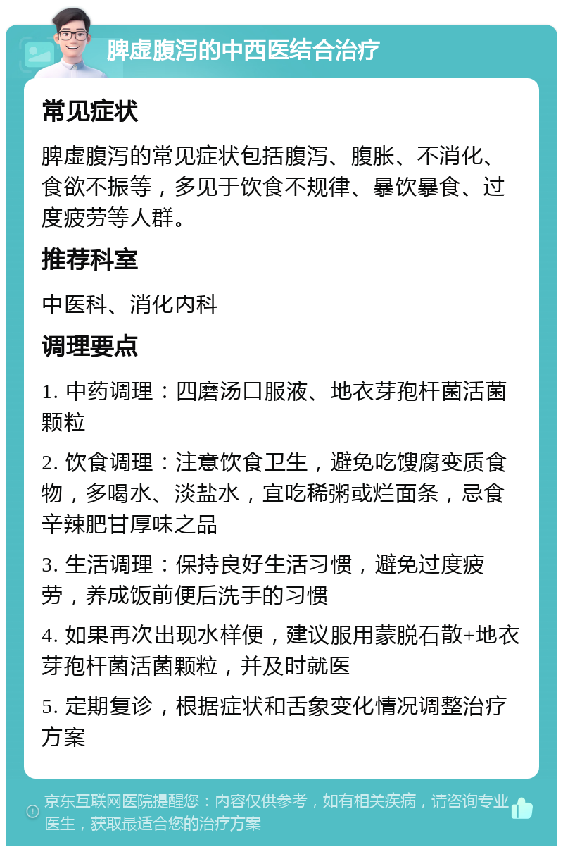 脾虚腹泻的中西医结合治疗 常见症状 脾虚腹泻的常见症状包括腹泻、腹胀、不消化、食欲不振等，多见于饮食不规律、暴饮暴食、过度疲劳等人群。 推荐科室 中医科、消化内科 调理要点 1. 中药调理：四磨汤口服液、地衣芽孢杆菌活菌颗粒 2. 饮食调理：注意饮食卫生，避免吃馊腐变质食物，多喝水、淡盐水，宜吃稀粥或烂面条，忌食辛辣肥甘厚味之品 3. 生活调理：保持良好生活习惯，避免过度疲劳，养成饭前便后洗手的习惯 4. 如果再次出现水样便，建议服用蒙脱石散+地衣芽孢杆菌活菌颗粒，并及时就医 5. 定期复诊，根据症状和舌象变化情况调整治疗方案