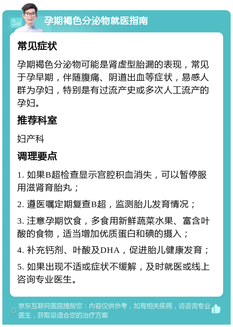 孕期褐色分泌物就医指南 常见症状 孕期褐色分泌物可能是肾虚型胎漏的表现，常见于孕早期，伴随腹痛、阴道出血等症状，易感人群为孕妇，特别是有过流产史或多次人工流产的孕妇。 推荐科室 妇产科 调理要点 1. 如果B超检查显示宫腔积血消失，可以暂停服用滋肾育胎丸； 2. 遵医嘱定期复查B超，监测胎儿发育情况； 3. 注意孕期饮食，多食用新鲜蔬菜水果、富含叶酸的食物，适当增加优质蛋白和碘的摄入； 4. 补充钙剂、叶酸及DHA，促进胎儿健康发育； 5. 如果出现不适或症状不缓解，及时就医或线上咨询专业医生。