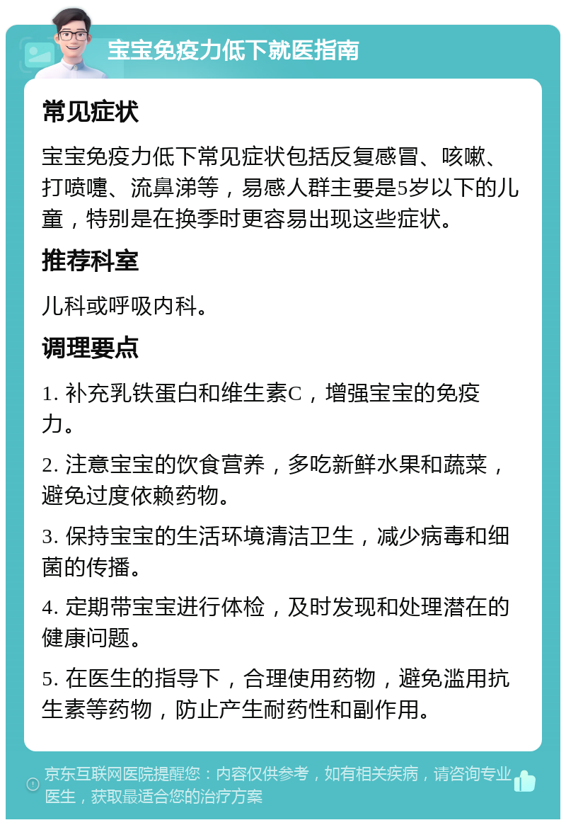 宝宝免疫力低下就医指南 常见症状 宝宝免疫力低下常见症状包括反复感冒、咳嗽、打喷嚏、流鼻涕等，易感人群主要是5岁以下的儿童，特别是在换季时更容易出现这些症状。 推荐科室 儿科或呼吸内科。 调理要点 1. 补充乳铁蛋白和维生素C，增强宝宝的免疫力。 2. 注意宝宝的饮食营养，多吃新鲜水果和蔬菜，避免过度依赖药物。 3. 保持宝宝的生活环境清洁卫生，减少病毒和细菌的传播。 4. 定期带宝宝进行体检，及时发现和处理潜在的健康问题。 5. 在医生的指导下，合理使用药物，避免滥用抗生素等药物，防止产生耐药性和副作用。