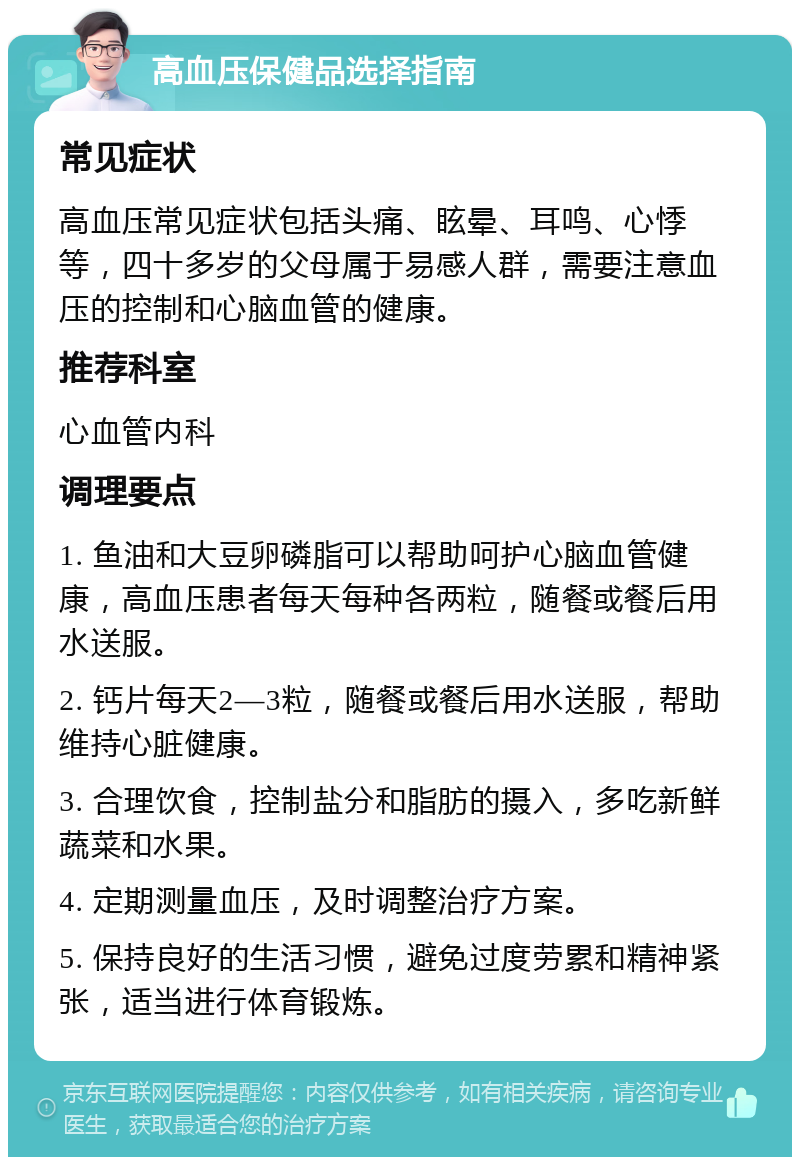 高血压保健品选择指南 常见症状 高血压常见症状包括头痛、眩晕、耳鸣、心悸等，四十多岁的父母属于易感人群，需要注意血压的控制和心脑血管的健康。 推荐科室 心血管内科 调理要点 1. 鱼油和大豆卵磷脂可以帮助呵护心脑血管健康，高血压患者每天每种各两粒，随餐或餐后用水送服。 2. 钙片每天2—3粒，随餐或餐后用水送服，帮助维持心脏健康。 3. 合理饮食，控制盐分和脂肪的摄入，多吃新鲜蔬菜和水果。 4. 定期测量血压，及时调整治疗方案。 5. 保持良好的生活习惯，避免过度劳累和精神紧张，适当进行体育锻炼。