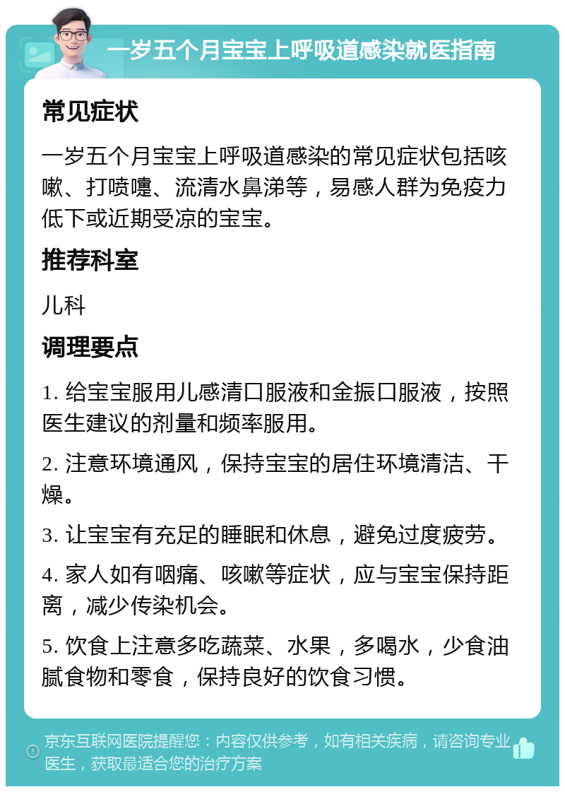 一岁五个月宝宝上呼吸道感染就医指南 常见症状 一岁五个月宝宝上呼吸道感染的常见症状包括咳嗽、打喷嚏、流清水鼻涕等，易感人群为免疫力低下或近期受凉的宝宝。 推荐科室 儿科 调理要点 1. 给宝宝服用儿感清口服液和金振口服液，按照医生建议的剂量和频率服用。 2. 注意环境通风，保持宝宝的居住环境清洁、干燥。 3. 让宝宝有充足的睡眠和休息，避免过度疲劳。 4. 家人如有咽痛、咳嗽等症状，应与宝宝保持距离，减少传染机会。 5. 饮食上注意多吃蔬菜、水果，多喝水，少食油腻食物和零食，保持良好的饮食习惯。