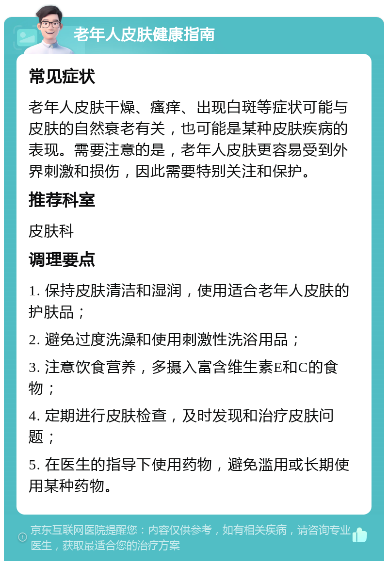 老年人皮肤健康指南 常见症状 老年人皮肤干燥、瘙痒、出现白斑等症状可能与皮肤的自然衰老有关，也可能是某种皮肤疾病的表现。需要注意的是，老年人皮肤更容易受到外界刺激和损伤，因此需要特别关注和保护。 推荐科室 皮肤科 调理要点 1. 保持皮肤清洁和湿润，使用适合老年人皮肤的护肤品； 2. 避免过度洗澡和使用刺激性洗浴用品； 3. 注意饮食营养，多摄入富含维生素E和C的食物； 4. 定期进行皮肤检查，及时发现和治疗皮肤问题； 5. 在医生的指导下使用药物，避免滥用或长期使用某种药物。