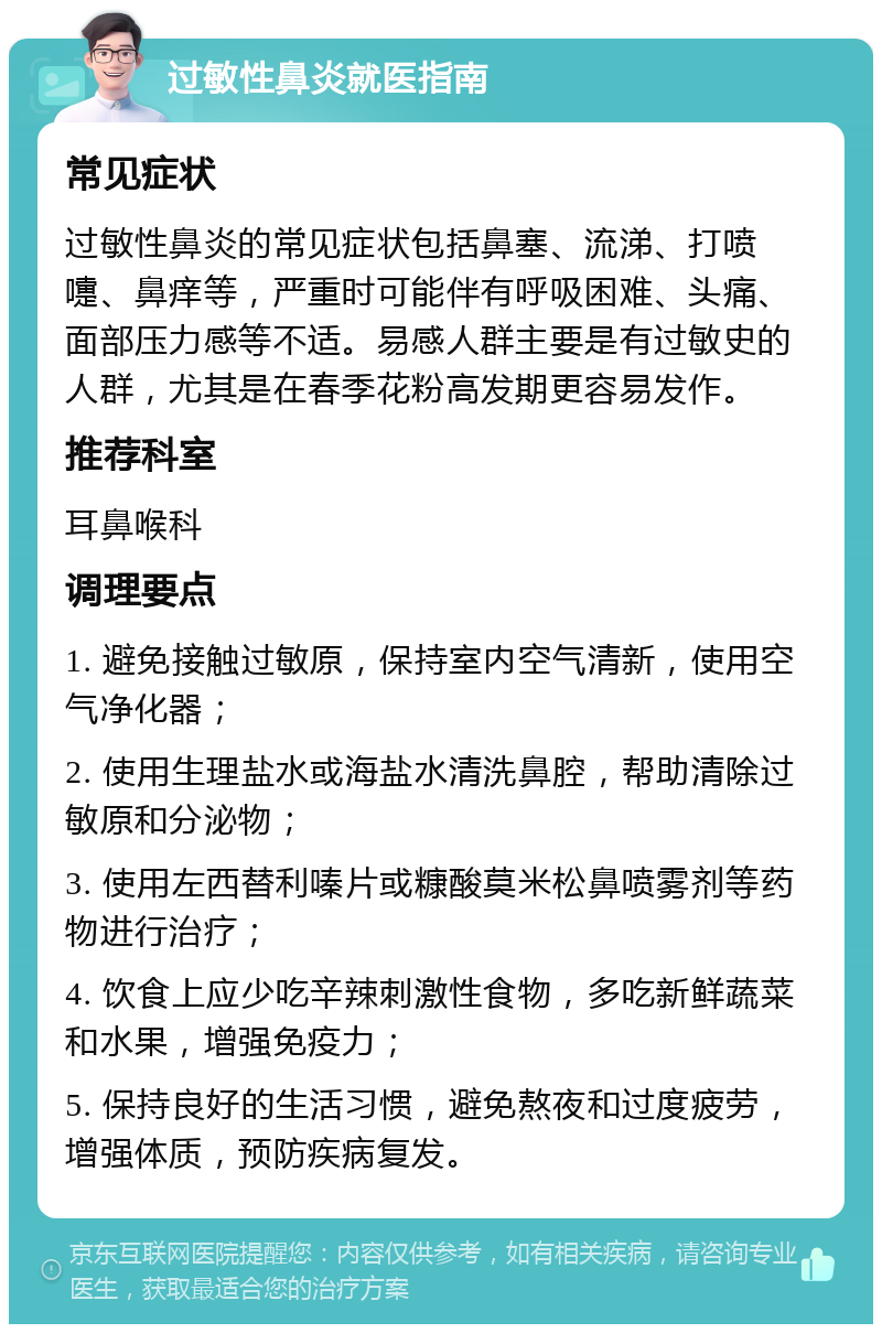 过敏性鼻炎就医指南 常见症状 过敏性鼻炎的常见症状包括鼻塞、流涕、打喷嚏、鼻痒等，严重时可能伴有呼吸困难、头痛、面部压力感等不适。易感人群主要是有过敏史的人群，尤其是在春季花粉高发期更容易发作。 推荐科室 耳鼻喉科 调理要点 1. 避免接触过敏原，保持室内空气清新，使用空气净化器； 2. 使用生理盐水或海盐水清洗鼻腔，帮助清除过敏原和分泌物； 3. 使用左西替利嗪片或糠酸莫米松鼻喷雾剂等药物进行治疗； 4. 饮食上应少吃辛辣刺激性食物，多吃新鲜蔬菜和水果，增强免疫力； 5. 保持良好的生活习惯，避免熬夜和过度疲劳，增强体质，预防疾病复发。