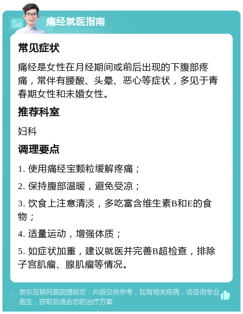 痛经就医指南 常见症状 痛经是女性在月经期间或前后出现的下腹部疼痛，常伴有腰酸、头晕、恶心等症状，多见于青春期女性和未婚女性。 推荐科室 妇科 调理要点 1. 使用痛经宝颗粒缓解疼痛； 2. 保持腹部温暖，避免受凉； 3. 饮食上注意清淡，多吃富含维生素B和E的食物； 4. 适量运动，增强体质； 5. 如症状加重，建议就医并完善B超检查，排除子宫肌瘤、腺肌瘤等情况。