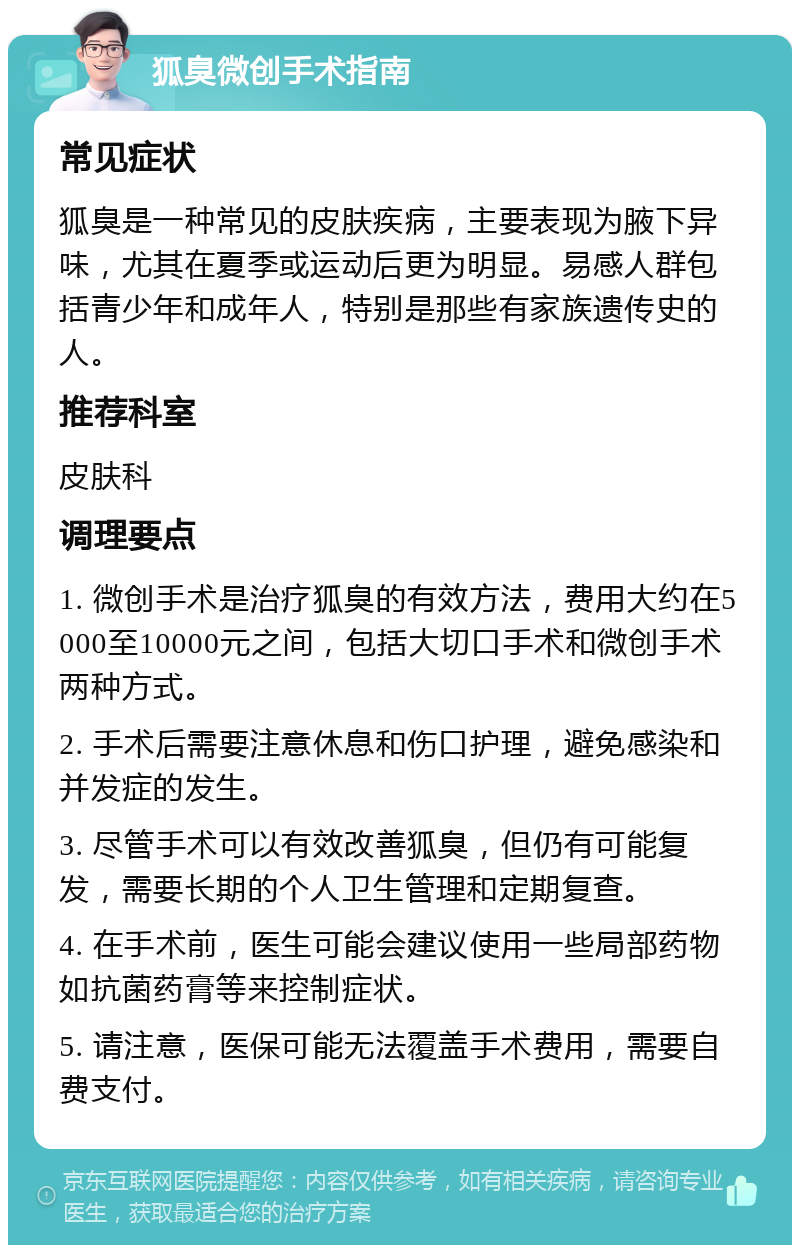 狐臭微创手术指南 常见症状 狐臭是一种常见的皮肤疾病，主要表现为腋下异味，尤其在夏季或运动后更为明显。易感人群包括青少年和成年人，特别是那些有家族遗传史的人。 推荐科室 皮肤科 调理要点 1. 微创手术是治疗狐臭的有效方法，费用大约在5000至10000元之间，包括大切口手术和微创手术两种方式。 2. 手术后需要注意休息和伤口护理，避免感染和并发症的发生。 3. 尽管手术可以有效改善狐臭，但仍有可能复发，需要长期的个人卫生管理和定期复查。 4. 在手术前，医生可能会建议使用一些局部药物如抗菌药膏等来控制症状。 5. 请注意，医保可能无法覆盖手术费用，需要自费支付。