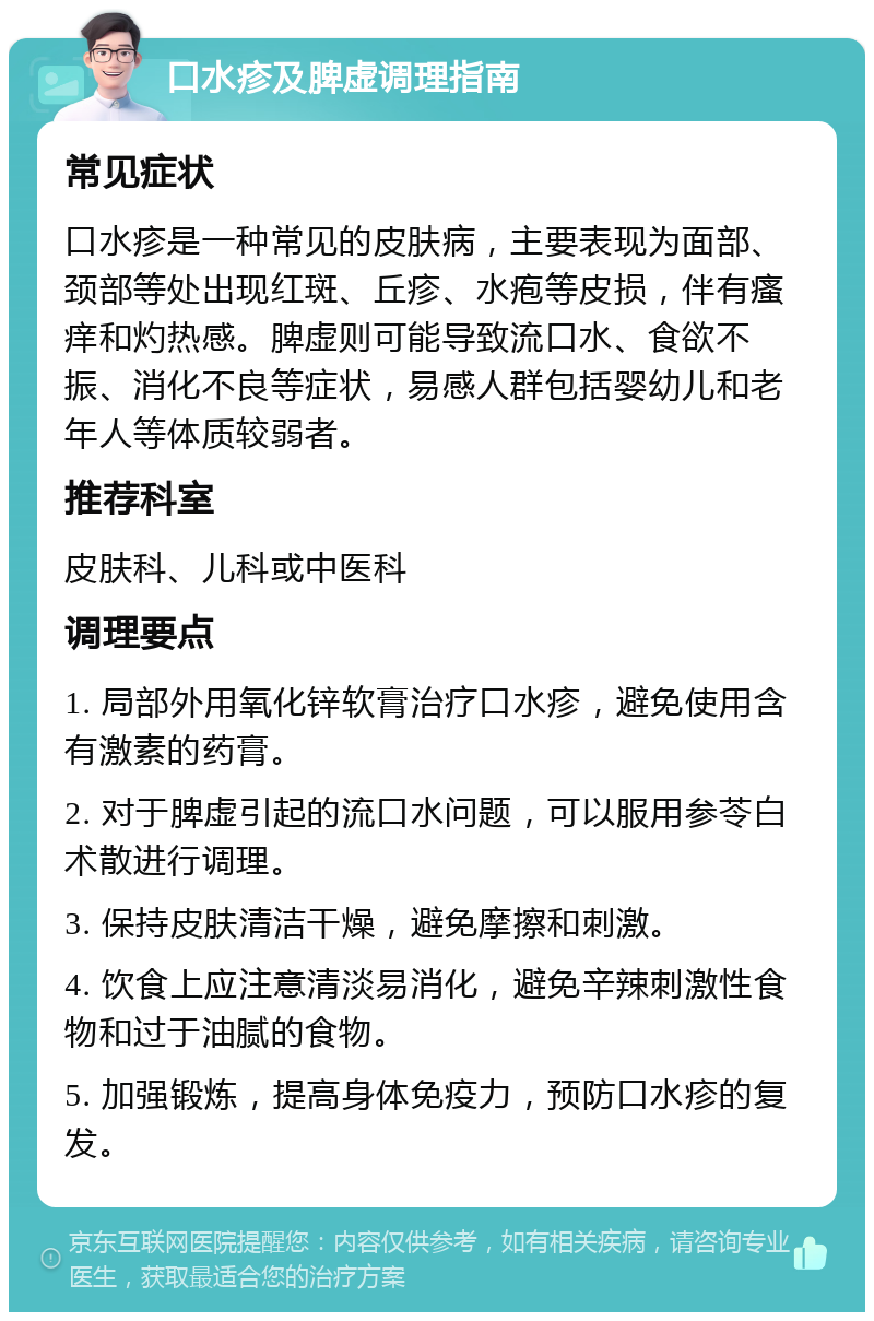 口水疹及脾虚调理指南 常见症状 口水疹是一种常见的皮肤病，主要表现为面部、颈部等处出现红斑、丘疹、水疱等皮损，伴有瘙痒和灼热感。脾虚则可能导致流口水、食欲不振、消化不良等症状，易感人群包括婴幼儿和老年人等体质较弱者。 推荐科室 皮肤科、儿科或中医科 调理要点 1. 局部外用氧化锌软膏治疗口水疹，避免使用含有激素的药膏。 2. 对于脾虚引起的流口水问题，可以服用参苓白术散进行调理。 3. 保持皮肤清洁干燥，避免摩擦和刺激。 4. 饮食上应注意清淡易消化，避免辛辣刺激性食物和过于油腻的食物。 5. 加强锻炼，提高身体免疫力，预防口水疹的复发。