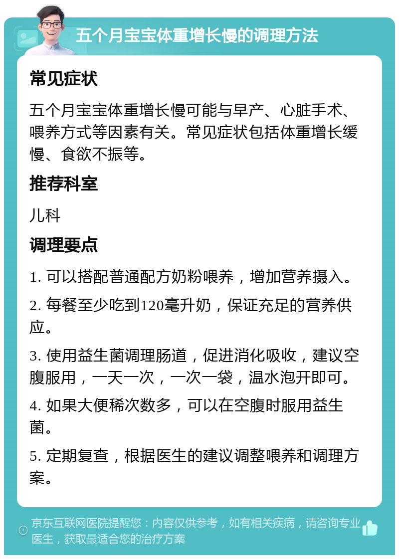 五个月宝宝体重增长慢的调理方法 常见症状 五个月宝宝体重增长慢可能与早产、心脏手术、喂养方式等因素有关。常见症状包括体重增长缓慢、食欲不振等。 推荐科室 儿科 调理要点 1. 可以搭配普通配方奶粉喂养，增加营养摄入。 2. 每餐至少吃到120毫升奶，保证充足的营养供应。 3. 使用益生菌调理肠道，促进消化吸收，建议空腹服用，一天一次，一次一袋，温水泡开即可。 4. 如果大便稀次数多，可以在空腹时服用益生菌。 5. 定期复查，根据医生的建议调整喂养和调理方案。