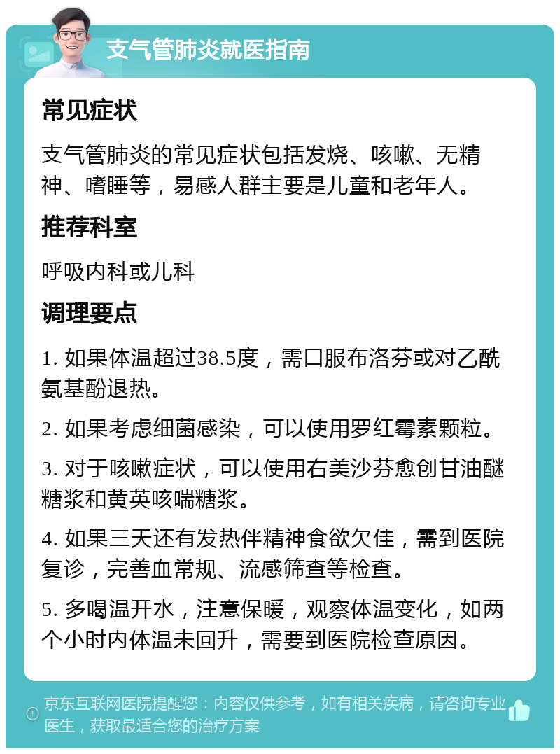 支气管肺炎就医指南 常见症状 支气管肺炎的常见症状包括发烧、咳嗽、无精神、嗜睡等，易感人群主要是儿童和老年人。 推荐科室 呼吸内科或儿科 调理要点 1. 如果体温超过38.5度，需口服布洛芬或对乙酰氨基酚退热。 2. 如果考虑细菌感染，可以使用罗红霉素颗粒。 3. 对于咳嗽症状，可以使用右美沙芬愈创甘油醚糖浆和黄英咳喘糖浆。 4. 如果三天还有发热伴精神食欲欠佳，需到医院复诊，完善血常规、流感筛查等检查。 5. 多喝温开水，注意保暖，观察体温变化，如两个小时内体温未回升，需要到医院检查原因。