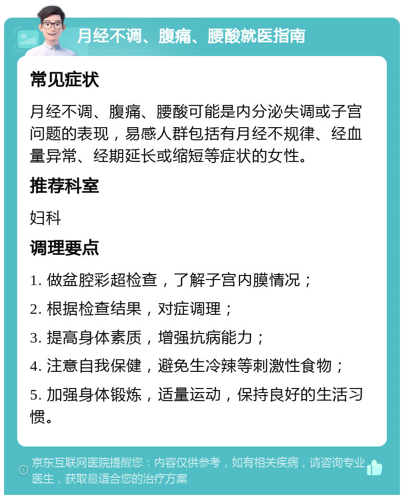 月经不调、腹痛、腰酸就医指南 常见症状 月经不调、腹痛、腰酸可能是内分泌失调或子宫问题的表现，易感人群包括有月经不规律、经血量异常、经期延长或缩短等症状的女性。 推荐科室 妇科 调理要点 1. 做盆腔彩超检查，了解子宫内膜情况； 2. 根据检查结果，对症调理； 3. 提高身体素质，增强抗病能力； 4. 注意自我保健，避免生冷辣等刺激性食物； 5. 加强身体锻炼，适量运动，保持良好的生活习惯。