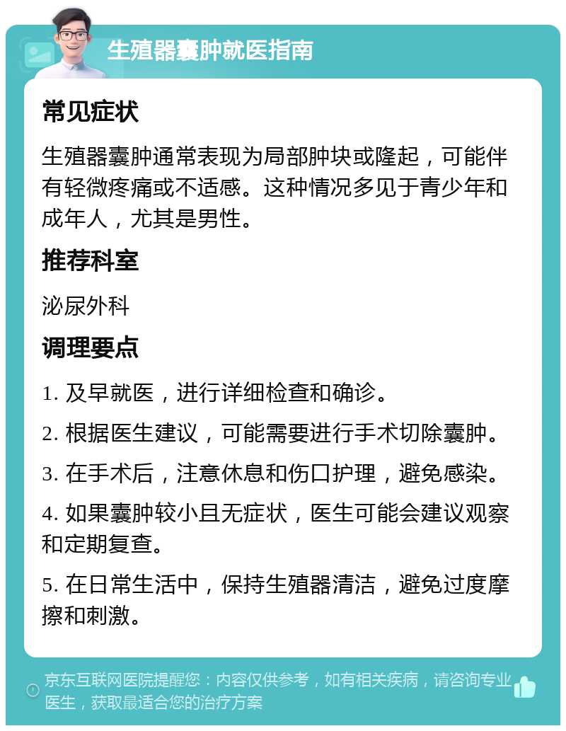 生殖器囊肿就医指南 常见症状 生殖器囊肿通常表现为局部肿块或隆起，可能伴有轻微疼痛或不适感。这种情况多见于青少年和成年人，尤其是男性。 推荐科室 泌尿外科 调理要点 1. 及早就医，进行详细检查和确诊。 2. 根据医生建议，可能需要进行手术切除囊肿。 3. 在手术后，注意休息和伤口护理，避免感染。 4. 如果囊肿较小且无症状，医生可能会建议观察和定期复查。 5. 在日常生活中，保持生殖器清洁，避免过度摩擦和刺激。