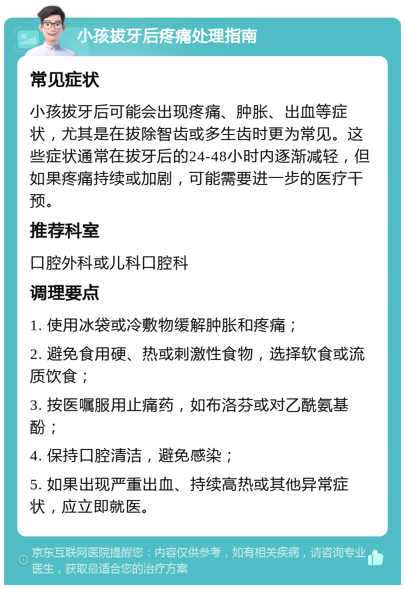 小孩拔牙后疼痛处理指南 常见症状 小孩拔牙后可能会出现疼痛、肿胀、出血等症状，尤其是在拔除智齿或多生齿时更为常见。这些症状通常在拔牙后的24-48小时内逐渐减轻，但如果疼痛持续或加剧，可能需要进一步的医疗干预。 推荐科室 口腔外科或儿科口腔科 调理要点 1. 使用冰袋或冷敷物缓解肿胀和疼痛； 2. 避免食用硬、热或刺激性食物，选择软食或流质饮食； 3. 按医嘱服用止痛药，如布洛芬或对乙酰氨基酚； 4. 保持口腔清洁，避免感染； 5. 如果出现严重出血、持续高热或其他异常症状，应立即就医。