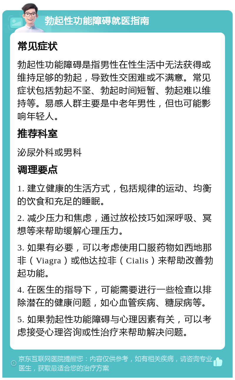 勃起性功能障碍就医指南 常见症状 勃起性功能障碍是指男性在性生活中无法获得或维持足够的勃起，导致性交困难或不满意。常见症状包括勃起不坚、勃起时间短暂、勃起难以维持等。易感人群主要是中老年男性，但也可能影响年轻人。 推荐科室 泌尿外科或男科 调理要点 1. 建立健康的生活方式，包括规律的运动、均衡的饮食和充足的睡眠。 2. 减少压力和焦虑，通过放松技巧如深呼吸、冥想等来帮助缓解心理压力。 3. 如果有必要，可以考虑使用口服药物如西地那非（Viagra）或他达拉非（Cialis）来帮助改善勃起功能。 4. 在医生的指导下，可能需要进行一些检查以排除潜在的健康问题，如心血管疾病、糖尿病等。 5. 如果勃起性功能障碍与心理因素有关，可以考虑接受心理咨询或性治疗来帮助解决问题。