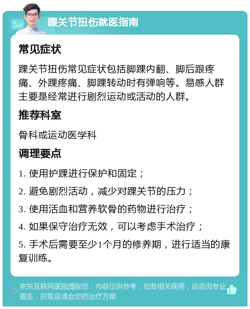 踝关节扭伤就医指南 常见症状 踝关节扭伤常见症状包括脚踝内翻、脚后跟疼痛、外踝疼痛、脚踝转动时有弹响等。易感人群主要是经常进行剧烈运动或活动的人群。 推荐科室 骨科或运动医学科 调理要点 1. 使用护踝进行保护和固定； 2. 避免剧烈活动，减少对踝关节的压力； 3. 使用活血和营养软骨的药物进行治疗； 4. 如果保守治疗无效，可以考虑手术治疗； 5. 手术后需要至少1个月的修养期，进行适当的康复训练。