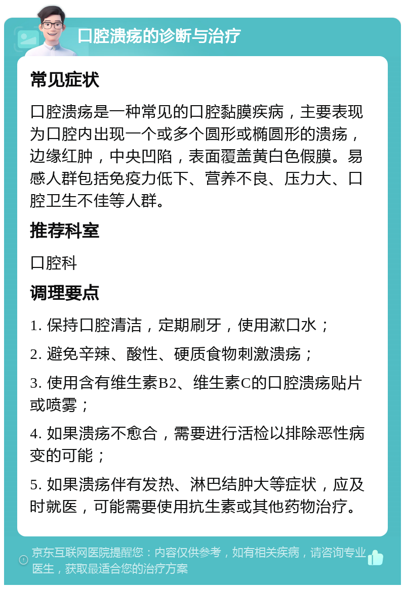 口腔溃疡的诊断与治疗 常见症状 口腔溃疡是一种常见的口腔黏膜疾病，主要表现为口腔内出现一个或多个圆形或椭圆形的溃疡，边缘红肿，中央凹陷，表面覆盖黄白色假膜。易感人群包括免疫力低下、营养不良、压力大、口腔卫生不佳等人群。 推荐科室 口腔科 调理要点 1. 保持口腔清洁，定期刷牙，使用漱口水； 2. 避免辛辣、酸性、硬质食物刺激溃疡； 3. 使用含有维生素B2、维生素C的口腔溃疡贴片或喷雾； 4. 如果溃疡不愈合，需要进行活检以排除恶性病变的可能； 5. 如果溃疡伴有发热、淋巴结肿大等症状，应及时就医，可能需要使用抗生素或其他药物治疗。