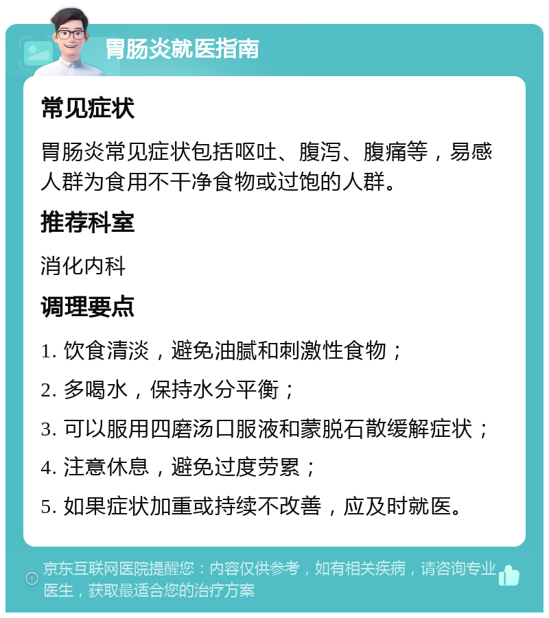 胃肠炎就医指南 常见症状 胃肠炎常见症状包括呕吐、腹泻、腹痛等，易感人群为食用不干净食物或过饱的人群。 推荐科室 消化内科 调理要点 1. 饮食清淡，避免油腻和刺激性食物； 2. 多喝水，保持水分平衡； 3. 可以服用四磨汤口服液和蒙脱石散缓解症状； 4. 注意休息，避免过度劳累； 5. 如果症状加重或持续不改善，应及时就医。