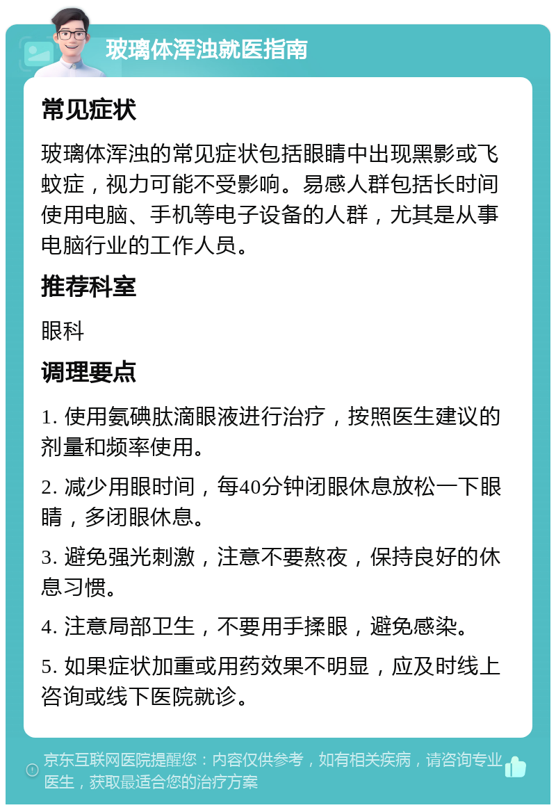 玻璃体浑浊就医指南 常见症状 玻璃体浑浊的常见症状包括眼睛中出现黑影或飞蚊症，视力可能不受影响。易感人群包括长时间使用电脑、手机等电子设备的人群，尤其是从事电脑行业的工作人员。 推荐科室 眼科 调理要点 1. 使用氨碘肽滴眼液进行治疗，按照医生建议的剂量和频率使用。 2. 减少用眼时间，每40分钟闭眼休息放松一下眼睛，多闭眼休息。 3. 避免强光刺激，注意不要熬夜，保持良好的休息习惯。 4. 注意局部卫生，不要用手揉眼，避免感染。 5. 如果症状加重或用药效果不明显，应及时线上咨询或线下医院就诊。