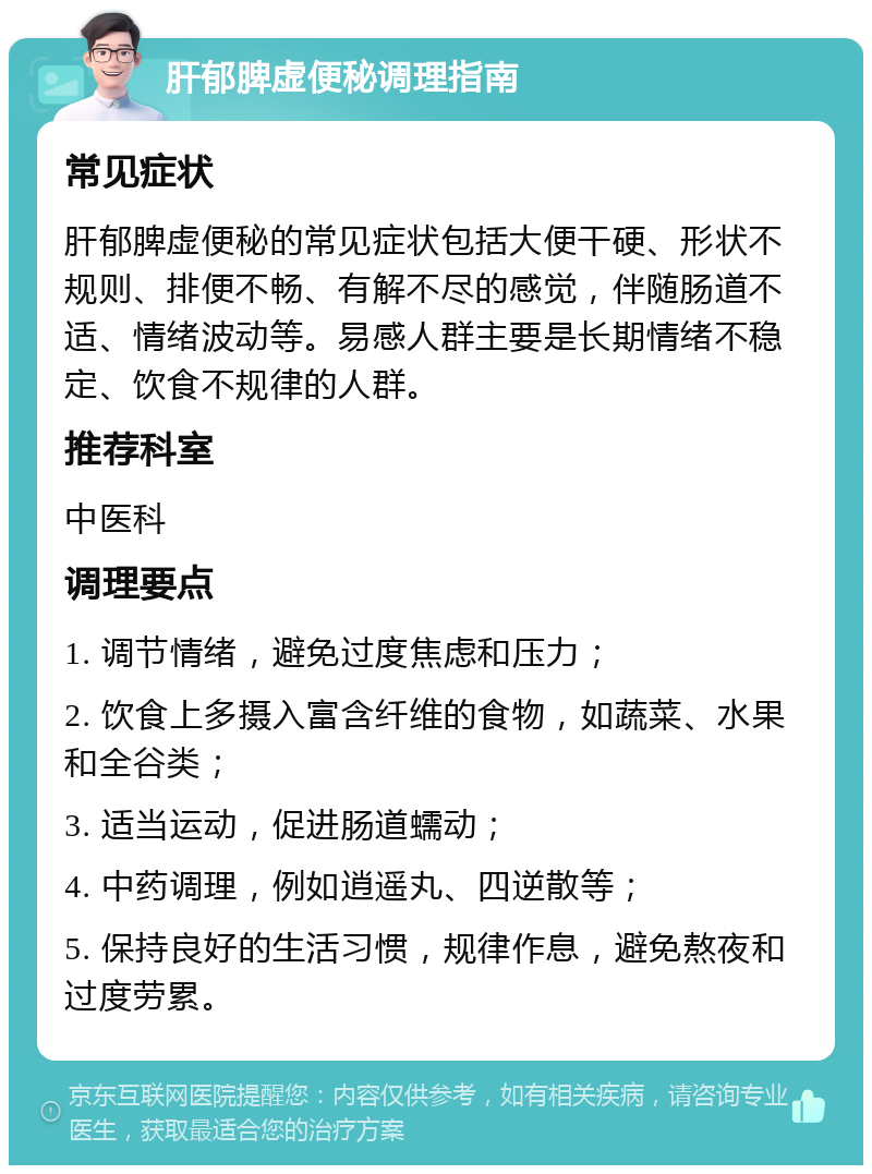 肝郁脾虚便秘调理指南 常见症状 肝郁脾虚便秘的常见症状包括大便干硬、形状不规则、排便不畅、有解不尽的感觉，伴随肠道不适、情绪波动等。易感人群主要是长期情绪不稳定、饮食不规律的人群。 推荐科室 中医科 调理要点 1. 调节情绪，避免过度焦虑和压力； 2. 饮食上多摄入富含纤维的食物，如蔬菜、水果和全谷类； 3. 适当运动，促进肠道蠕动； 4. 中药调理，例如逍遥丸、四逆散等； 5. 保持良好的生活习惯，规律作息，避免熬夜和过度劳累。