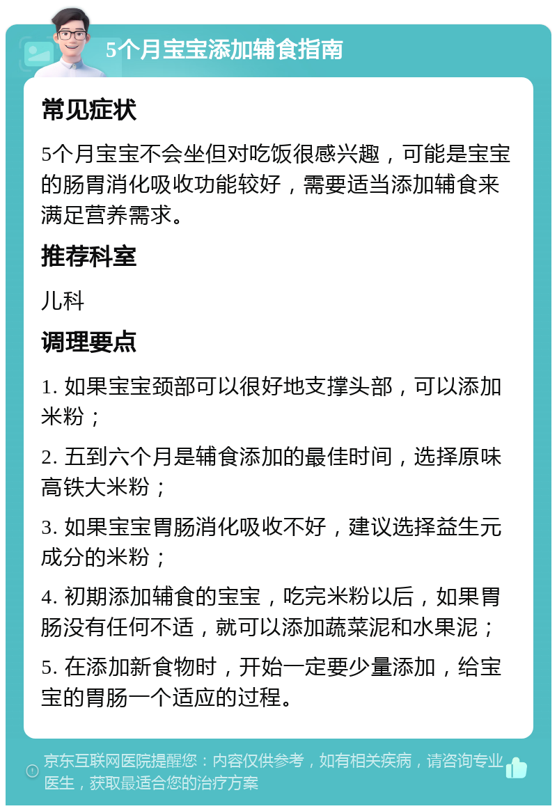 5个月宝宝添加辅食指南 常见症状 5个月宝宝不会坐但对吃饭很感兴趣，可能是宝宝的肠胃消化吸收功能较好，需要适当添加辅食来满足营养需求。 推荐科室 儿科 调理要点 1. 如果宝宝颈部可以很好地支撑头部，可以添加米粉； 2. 五到六个月是辅食添加的最佳时间，选择原味高铁大米粉； 3. 如果宝宝胃肠消化吸收不好，建议选择益生元成分的米粉； 4. 初期添加辅食的宝宝，吃完米粉以后，如果胃肠没有任何不适，就可以添加蔬菜泥和水果泥； 5. 在添加新食物时，开始一定要少量添加，给宝宝的胃肠一个适应的过程。