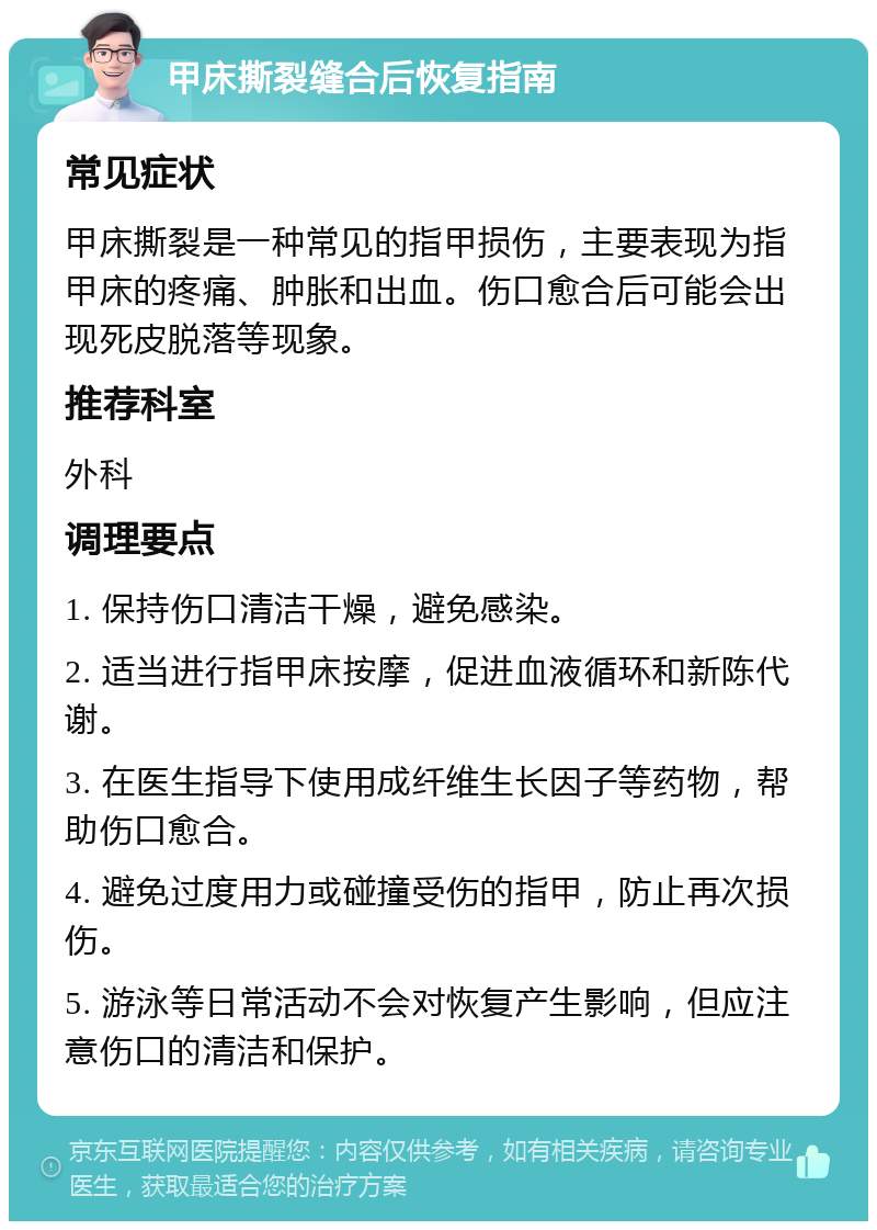 甲床撕裂缝合后恢复指南 常见症状 甲床撕裂是一种常见的指甲损伤，主要表现为指甲床的疼痛、肿胀和出血。伤口愈合后可能会出现死皮脱落等现象。 推荐科室 外科 调理要点 1. 保持伤口清洁干燥，避免感染。 2. 适当进行指甲床按摩，促进血液循环和新陈代谢。 3. 在医生指导下使用成纤维生长因子等药物，帮助伤口愈合。 4. 避免过度用力或碰撞受伤的指甲，防止再次损伤。 5. 游泳等日常活动不会对恢复产生影响，但应注意伤口的清洁和保护。