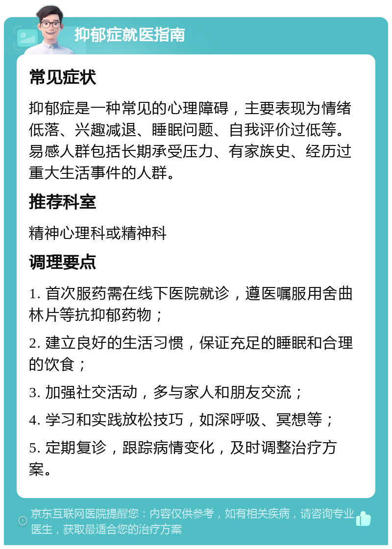 抑郁症就医指南 常见症状 抑郁症是一种常见的心理障碍，主要表现为情绪低落、兴趣减退、睡眠问题、自我评价过低等。易感人群包括长期承受压力、有家族史、经历过重大生活事件的人群。 推荐科室 精神心理科或精神科 调理要点 1. 首次服药需在线下医院就诊，遵医嘱服用舍曲林片等抗抑郁药物； 2. 建立良好的生活习惯，保证充足的睡眠和合理的饮食； 3. 加强社交活动，多与家人和朋友交流； 4. 学习和实践放松技巧，如深呼吸、冥想等； 5. 定期复诊，跟踪病情变化，及时调整治疗方案。