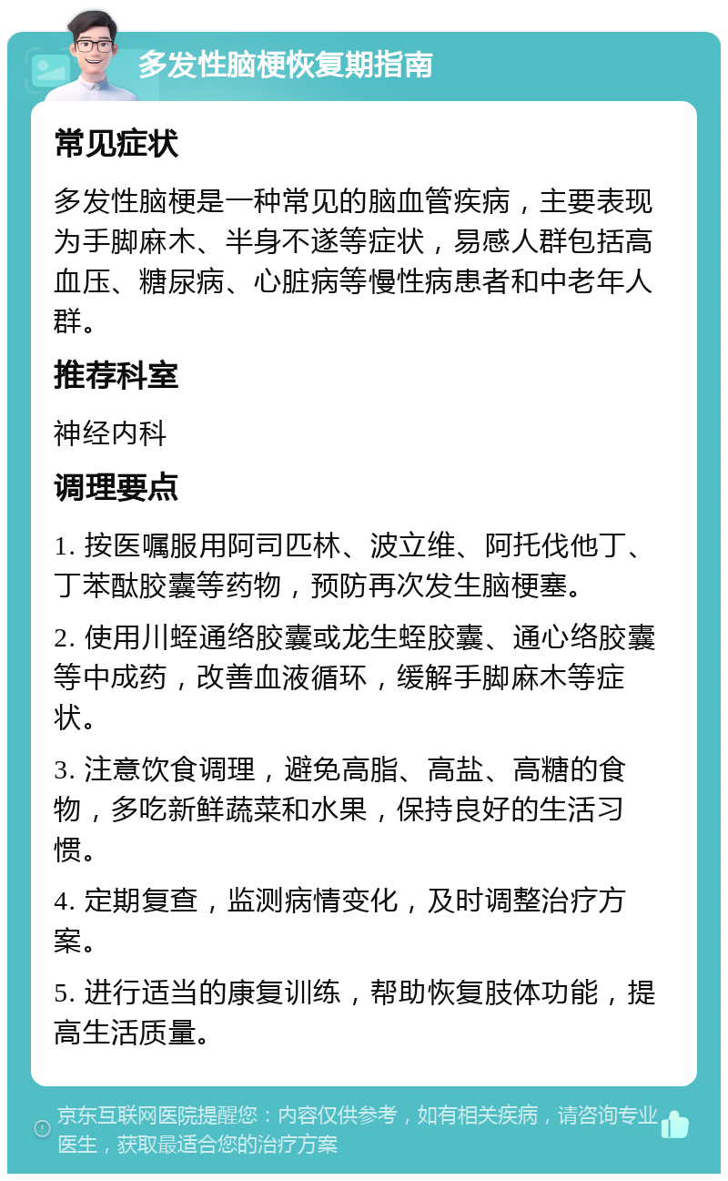 多发性脑梗恢复期指南 常见症状 多发性脑梗是一种常见的脑血管疾病，主要表现为手脚麻木、半身不遂等症状，易感人群包括高血压、糖尿病、心脏病等慢性病患者和中老年人群。 推荐科室 神经内科 调理要点 1. 按医嘱服用阿司匹林、波立维、阿托伐他丁、丁苯酞胶囊等药物，预防再次发生脑梗塞。 2. 使用川蛭通络胶囊或龙生蛭胶囊、通心络胶囊等中成药，改善血液循环，缓解手脚麻木等症状。 3. 注意饮食调理，避免高脂、高盐、高糖的食物，多吃新鲜蔬菜和水果，保持良好的生活习惯。 4. 定期复查，监测病情变化，及时调整治疗方案。 5. 进行适当的康复训练，帮助恢复肢体功能，提高生活质量。