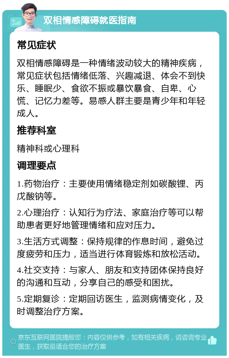 双相情感障碍就医指南 常见症状 双相情感障碍是一种情绪波动较大的精神疾病，常见症状包括情绪低落、兴趣减退、体会不到快乐、睡眠少、食欲不振或暴饮暴食、自卑、心慌、记忆力差等。易感人群主要是青少年和年轻成人。 推荐科室 精神科或心理科 调理要点 1.药物治疗：主要使用情绪稳定剂如碳酸锂、丙戊酸钠等。 2.心理治疗：认知行为疗法、家庭治疗等可以帮助患者更好地管理情绪和应对压力。 3.生活方式调整：保持规律的作息时间，避免过度疲劳和压力，适当进行体育锻炼和放松活动。 4.社交支持：与家人、朋友和支持团体保持良好的沟通和互动，分享自己的感受和困扰。 5.定期复诊：定期回访医生，监测病情变化，及时调整治疗方案。