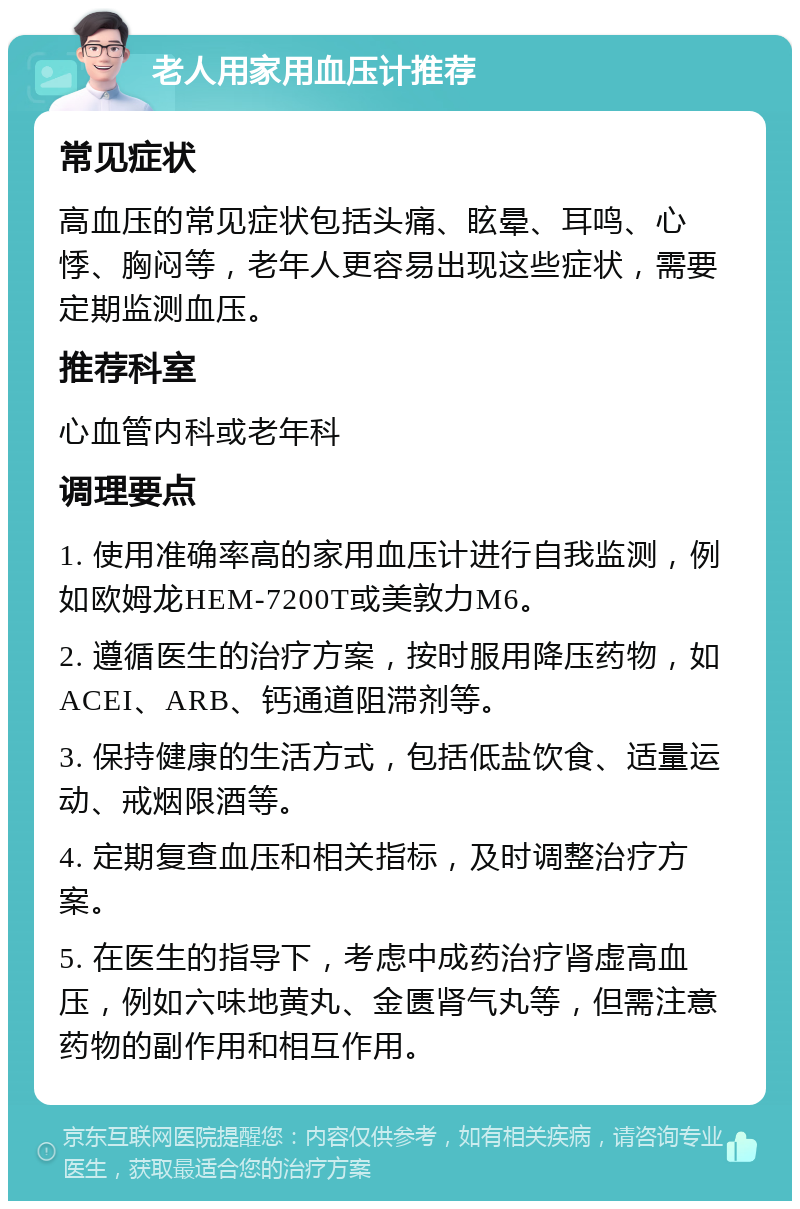 老人用家用血压计推荐 常见症状 高血压的常见症状包括头痛、眩晕、耳鸣、心悸、胸闷等，老年人更容易出现这些症状，需要定期监测血压。 推荐科室 心血管内科或老年科 调理要点 1. 使用准确率高的家用血压计进行自我监测，例如欧姆龙HEM-7200T或美敦力M6。 2. 遵循医生的治疗方案，按时服用降压药物，如ACEI、ARB、钙通道阻滞剂等。 3. 保持健康的生活方式，包括低盐饮食、适量运动、戒烟限酒等。 4. 定期复查血压和相关指标，及时调整治疗方案。 5. 在医生的指导下，考虑中成药治疗肾虚高血压，例如六味地黄丸、金匮肾气丸等，但需注意药物的副作用和相互作用。