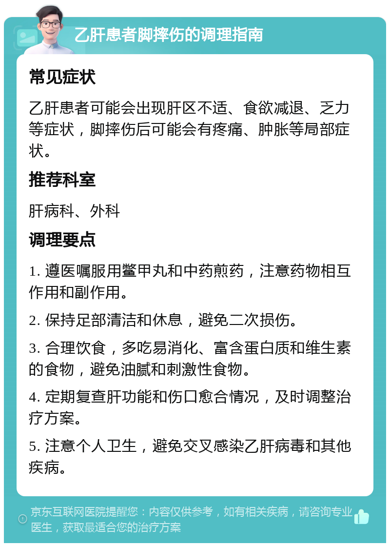 乙肝患者脚摔伤的调理指南 常见症状 乙肝患者可能会出现肝区不适、食欲减退、乏力等症状，脚摔伤后可能会有疼痛、肿胀等局部症状。 推荐科室 肝病科、外科 调理要点 1. 遵医嘱服用鳖甲丸和中药煎药，注意药物相互作用和副作用。 2. 保持足部清洁和休息，避免二次损伤。 3. 合理饮食，多吃易消化、富含蛋白质和维生素的食物，避免油腻和刺激性食物。 4. 定期复查肝功能和伤口愈合情况，及时调整治疗方案。 5. 注意个人卫生，避免交叉感染乙肝病毒和其他疾病。