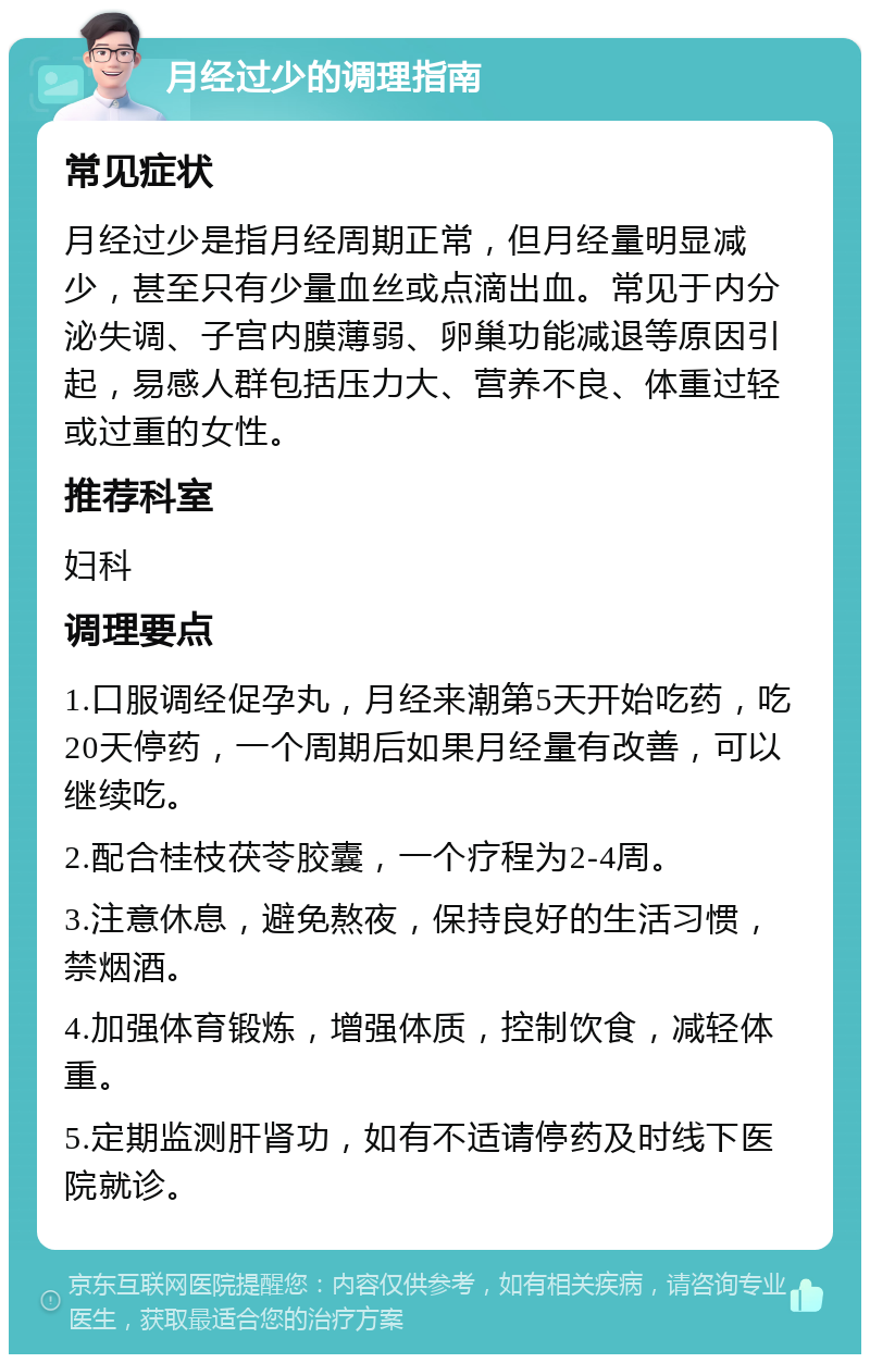 月经过少的调理指南 常见症状 月经过少是指月经周期正常，但月经量明显减少，甚至只有少量血丝或点滴出血。常见于内分泌失调、子宫内膜薄弱、卵巢功能减退等原因引起，易感人群包括压力大、营养不良、体重过轻或过重的女性。 推荐科室 妇科 调理要点 1.口服调经促孕丸，月经来潮第5天开始吃药，吃20天停药，一个周期后如果月经量有改善，可以继续吃。 2.配合桂枝茯苓胶囊，一个疗程为2-4周。 3.注意休息，避免熬夜，保持良好的生活习惯，禁烟酒。 4.加强体育锻炼，增强体质，控制饮食，减轻体重。 5.定期监测肝肾功，如有不适请停药及时线下医院就诊。