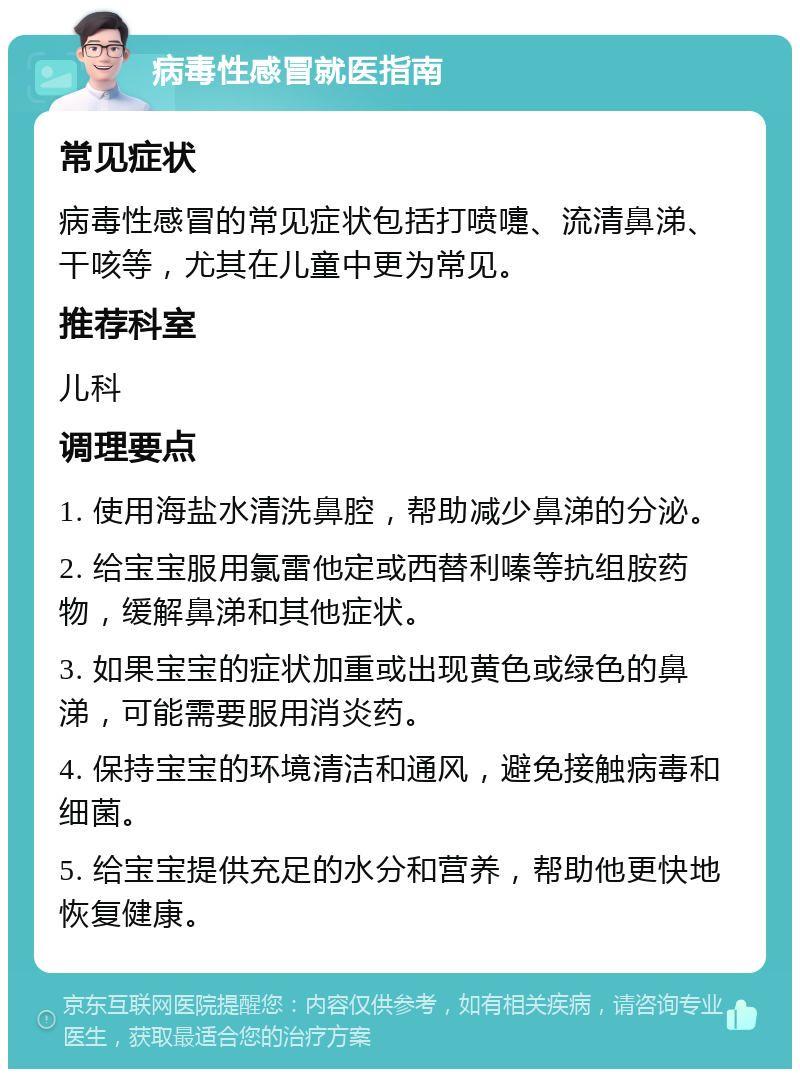 病毒性感冒就医指南 常见症状 病毒性感冒的常见症状包括打喷嚏、流清鼻涕、干咳等，尤其在儿童中更为常见。 推荐科室 儿科 调理要点 1. 使用海盐水清洗鼻腔，帮助减少鼻涕的分泌。 2. 给宝宝服用氯雷他定或西替利嗪等抗组胺药物，缓解鼻涕和其他症状。 3. 如果宝宝的症状加重或出现黄色或绿色的鼻涕，可能需要服用消炎药。 4. 保持宝宝的环境清洁和通风，避免接触病毒和细菌。 5. 给宝宝提供充足的水分和营养，帮助他更快地恢复健康。