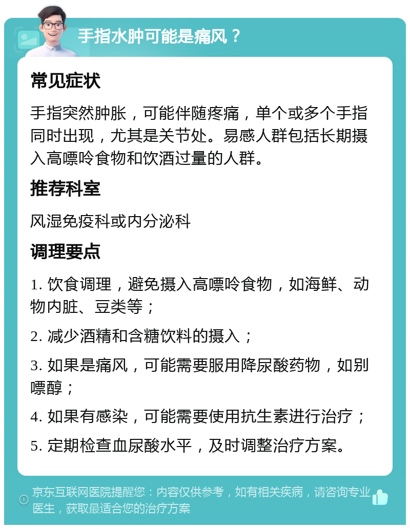 手指水肿可能是痛风？ 常见症状 手指突然肿胀，可能伴随疼痛，单个或多个手指同时出现，尤其是关节处。易感人群包括长期摄入高嘌呤食物和饮酒过量的人群。 推荐科室 风湿免疫科或内分泌科 调理要点 1. 饮食调理，避免摄入高嘌呤食物，如海鲜、动物内脏、豆类等； 2. 减少酒精和含糖饮料的摄入； 3. 如果是痛风，可能需要服用降尿酸药物，如别嘌醇； 4. 如果有感染，可能需要使用抗生素进行治疗； 5. 定期检查血尿酸水平，及时调整治疗方案。