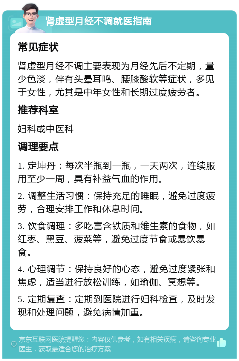 肾虚型月经不调就医指南 常见症状 肾虚型月经不调主要表现为月经先后不定期，量少色淡，伴有头晕耳鸣、腰膝酸软等症状，多见于女性，尤其是中年女性和长期过度疲劳者。 推荐科室 妇科或中医科 调理要点 1. 定坤丹：每次半瓶到一瓶，一天两次，连续服用至少一周，具有补益气血的作用。 2. 调整生活习惯：保持充足的睡眠，避免过度疲劳，合理安排工作和休息时间。 3. 饮食调理：多吃富含铁质和维生素的食物，如红枣、黑豆、菠菜等，避免过度节食或暴饮暴食。 4. 心理调节：保持良好的心态，避免过度紧张和焦虑，适当进行放松训练，如瑜伽、冥想等。 5. 定期复查：定期到医院进行妇科检查，及时发现和处理问题，避免病情加重。