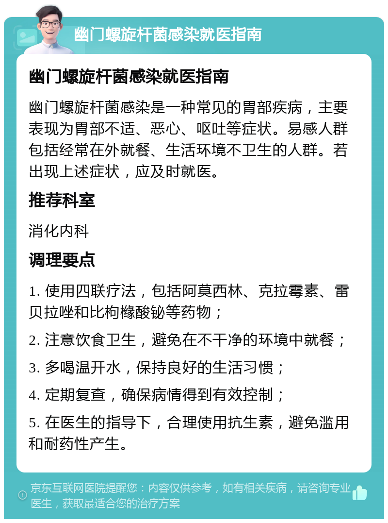 幽门螺旋杆菌感染就医指南 幽门螺旋杆菌感染就医指南 幽门螺旋杆菌感染是一种常见的胃部疾病，主要表现为胃部不适、恶心、呕吐等症状。易感人群包括经常在外就餐、生活环境不卫生的人群。若出现上述症状，应及时就医。 推荐科室 消化内科 调理要点 1. 使用四联疗法，包括阿莫西林、克拉霉素、雷贝拉唑和比枸橼酸铋等药物； 2. 注意饮食卫生，避免在不干净的环境中就餐； 3. 多喝温开水，保持良好的生活习惯； 4. 定期复查，确保病情得到有效控制； 5. 在医生的指导下，合理使用抗生素，避免滥用和耐药性产生。