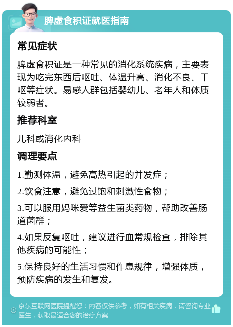 脾虚食积证就医指南 常见症状 脾虚食积证是一种常见的消化系统疾病，主要表现为吃完东西后呕吐、体温升高、消化不良、干呕等症状。易感人群包括婴幼儿、老年人和体质较弱者。 推荐科室 儿科或消化内科 调理要点 1.勤测体温，避免高热引起的并发症； 2.饮食注意，避免过饱和刺激性食物； 3.可以服用妈咪爱等益生菌类药物，帮助改善肠道菌群； 4.如果反复呕吐，建议进行血常规检查，排除其他疾病的可能性； 5.保持良好的生活习惯和作息规律，增强体质，预防疾病的发生和复发。