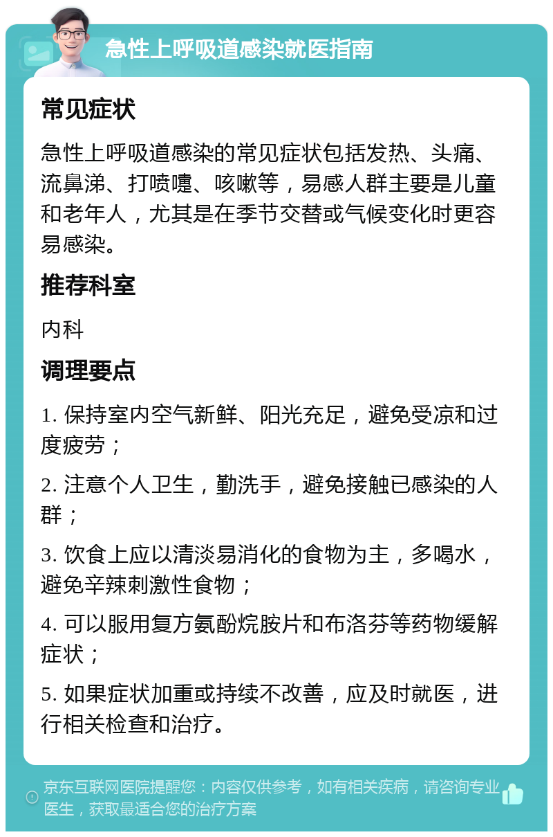 急性上呼吸道感染就医指南 常见症状 急性上呼吸道感染的常见症状包括发热、头痛、流鼻涕、打喷嚏、咳嗽等，易感人群主要是儿童和老年人，尤其是在季节交替或气候变化时更容易感染。 推荐科室 内科 调理要点 1. 保持室内空气新鲜、阳光充足，避免受凉和过度疲劳； 2. 注意个人卫生，勤洗手，避免接触已感染的人群； 3. 饮食上应以清淡易消化的食物为主，多喝水，避免辛辣刺激性食物； 4. 可以服用复方氨酚烷胺片和布洛芬等药物缓解症状； 5. 如果症状加重或持续不改善，应及时就医，进行相关检查和治疗。