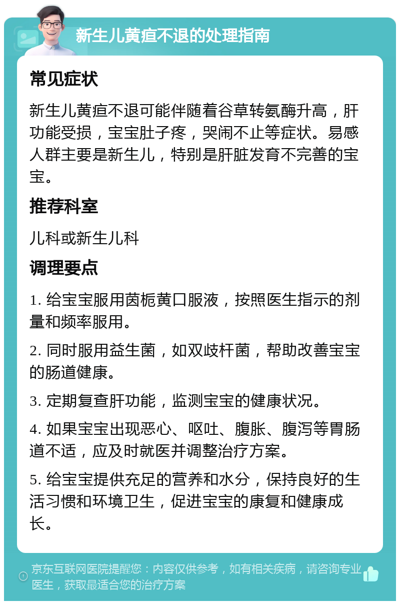 新生儿黄疸不退的处理指南 常见症状 新生儿黄疸不退可能伴随着谷草转氨酶升高，肝功能受损，宝宝肚子疼，哭闹不止等症状。易感人群主要是新生儿，特别是肝脏发育不完善的宝宝。 推荐科室 儿科或新生儿科 调理要点 1. 给宝宝服用茵栀黄口服液，按照医生指示的剂量和频率服用。 2. 同时服用益生菌，如双歧杆菌，帮助改善宝宝的肠道健康。 3. 定期复查肝功能，监测宝宝的健康状况。 4. 如果宝宝出现恶心、呕吐、腹胀、腹泻等胃肠道不适，应及时就医并调整治疗方案。 5. 给宝宝提供充足的营养和水分，保持良好的生活习惯和环境卫生，促进宝宝的康复和健康成长。