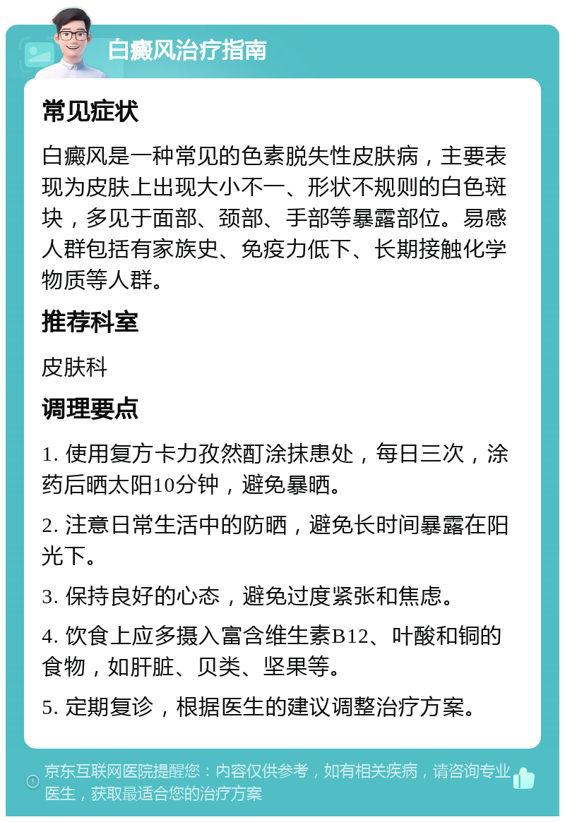 白癜风治疗指南 常见症状 白癜风是一种常见的色素脱失性皮肤病，主要表现为皮肤上出现大小不一、形状不规则的白色斑块，多见于面部、颈部、手部等暴露部位。易感人群包括有家族史、免疫力低下、长期接触化学物质等人群。 推荐科室 皮肤科 调理要点 1. 使用复方卡力孜然酊涂抹患处，每日三次，涂药后晒太阳10分钟，避免暴晒。 2. 注意日常生活中的防晒，避免长时间暴露在阳光下。 3. 保持良好的心态，避免过度紧张和焦虑。 4. 饮食上应多摄入富含维生素B12、叶酸和铜的食物，如肝脏、贝类、坚果等。 5. 定期复诊，根据医生的建议调整治疗方案。