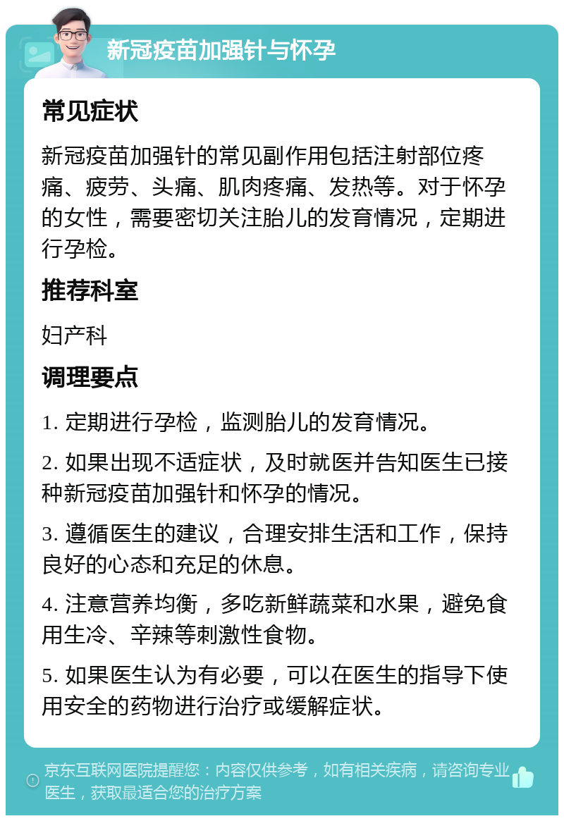 新冠疫苗加强针与怀孕 常见症状 新冠疫苗加强针的常见副作用包括注射部位疼痛、疲劳、头痛、肌肉疼痛、发热等。对于怀孕的女性，需要密切关注胎儿的发育情况，定期进行孕检。 推荐科室 妇产科 调理要点 1. 定期进行孕检，监测胎儿的发育情况。 2. 如果出现不适症状，及时就医并告知医生已接种新冠疫苗加强针和怀孕的情况。 3. 遵循医生的建议，合理安排生活和工作，保持良好的心态和充足的休息。 4. 注意营养均衡，多吃新鲜蔬菜和水果，避免食用生冷、辛辣等刺激性食物。 5. 如果医生认为有必要，可以在医生的指导下使用安全的药物进行治疗或缓解症状。