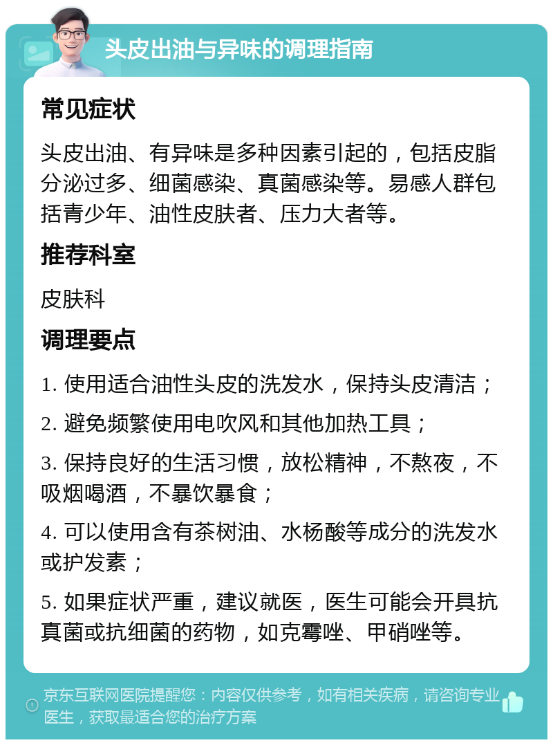 头皮出油与异味的调理指南 常见症状 头皮出油、有异味是多种因素引起的，包括皮脂分泌过多、细菌感染、真菌感染等。易感人群包括青少年、油性皮肤者、压力大者等。 推荐科室 皮肤科 调理要点 1. 使用适合油性头皮的洗发水，保持头皮清洁； 2. 避免频繁使用电吹风和其他加热工具； 3. 保持良好的生活习惯，放松精神，不熬夜，不吸烟喝酒，不暴饮暴食； 4. 可以使用含有茶树油、水杨酸等成分的洗发水或护发素； 5. 如果症状严重，建议就医，医生可能会开具抗真菌或抗细菌的药物，如克霉唑、甲硝唑等。