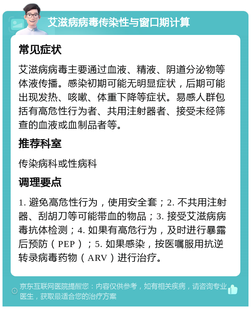 艾滋病病毒传染性与窗口期计算 常见症状 艾滋病病毒主要通过血液、精液、阴道分泌物等体液传播。感染初期可能无明显症状，后期可能出现发热、咳嗽、体重下降等症状。易感人群包括有高危性行为者、共用注射器者、接受未经筛查的血液或血制品者等。 推荐科室 传染病科或性病科 调理要点 1. 避免高危性行为，使用安全套；2. 不共用注射器、刮胡刀等可能带血的物品；3. 接受艾滋病病毒抗体检测；4. 如果有高危行为，及时进行暴露后预防（PEP）；5. 如果感染，按医嘱服用抗逆转录病毒药物（ARV）进行治疗。