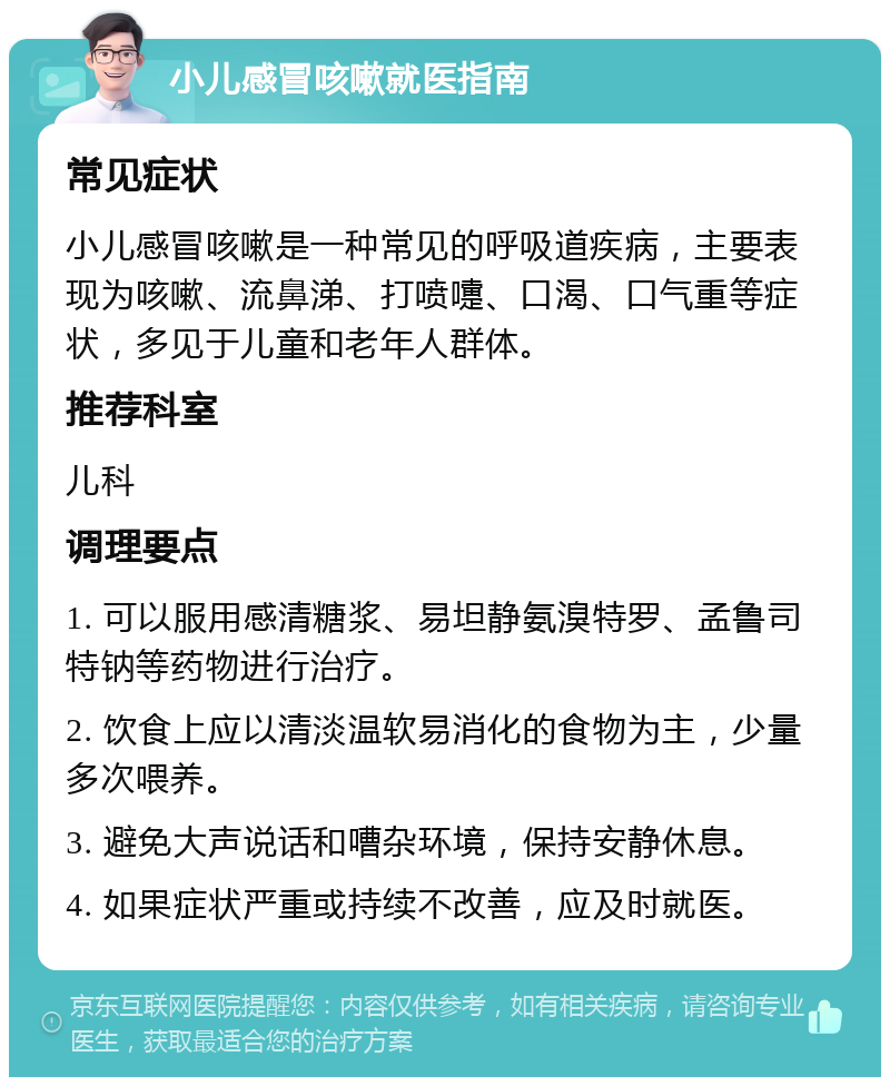 小儿感冒咳嗽就医指南 常见症状 小儿感冒咳嗽是一种常见的呼吸道疾病，主要表现为咳嗽、流鼻涕、打喷嚏、口渴、口气重等症状，多见于儿童和老年人群体。 推荐科室 儿科 调理要点 1. 可以服用感清糖浆、易坦静氨溴特罗、孟鲁司特钠等药物进行治疗。 2. 饮食上应以清淡温软易消化的食物为主，少量多次喂养。 3. 避免大声说话和嘈杂环境，保持安静休息。 4. 如果症状严重或持续不改善，应及时就医。