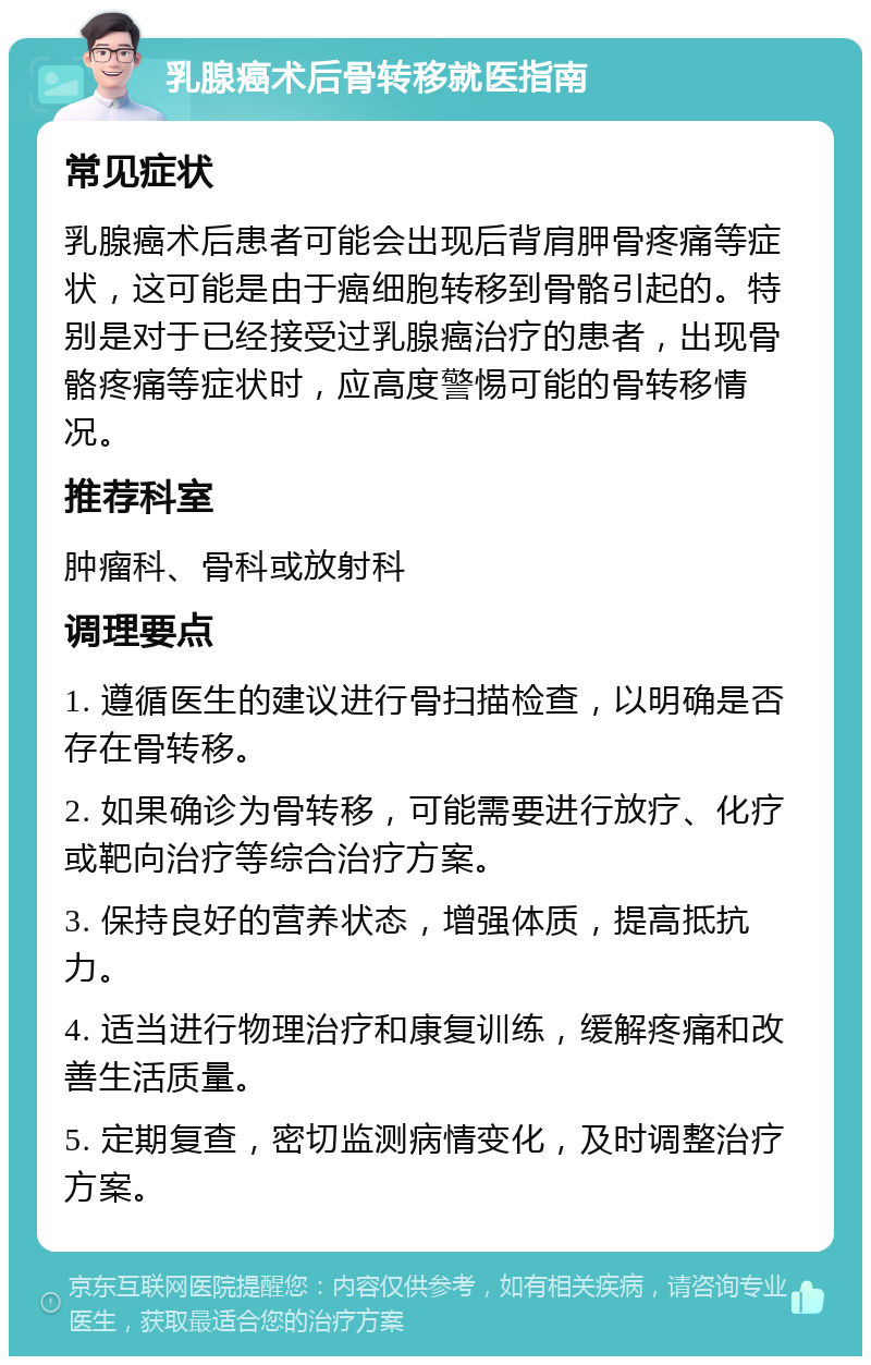 乳腺癌术后骨转移就医指南 常见症状 乳腺癌术后患者可能会出现后背肩胛骨疼痛等症状，这可能是由于癌细胞转移到骨骼引起的。特别是对于已经接受过乳腺癌治疗的患者，出现骨骼疼痛等症状时，应高度警惕可能的骨转移情况。 推荐科室 肿瘤科、骨科或放射科 调理要点 1. 遵循医生的建议进行骨扫描检查，以明确是否存在骨转移。 2. 如果确诊为骨转移，可能需要进行放疗、化疗或靶向治疗等综合治疗方案。 3. 保持良好的营养状态，增强体质，提高抵抗力。 4. 适当进行物理治疗和康复训练，缓解疼痛和改善生活质量。 5. 定期复查，密切监测病情变化，及时调整治疗方案。