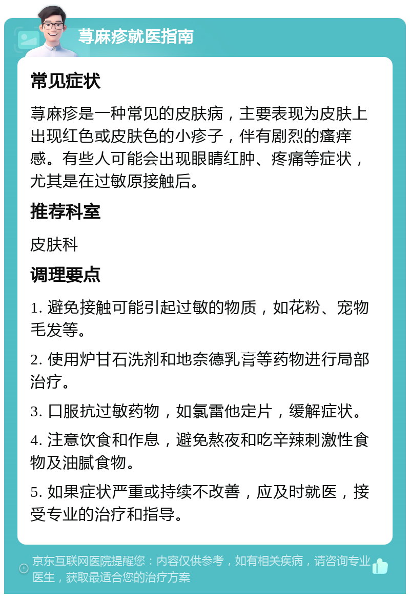 荨麻疹就医指南 常见症状 荨麻疹是一种常见的皮肤病，主要表现为皮肤上出现红色或皮肤色的小疹子，伴有剧烈的瘙痒感。有些人可能会出现眼睛红肿、疼痛等症状，尤其是在过敏原接触后。 推荐科室 皮肤科 调理要点 1. 避免接触可能引起过敏的物质，如花粉、宠物毛发等。 2. 使用炉甘石洗剂和地奈德乳膏等药物进行局部治疗。 3. 口服抗过敏药物，如氯雷他定片，缓解症状。 4. 注意饮食和作息，避免熬夜和吃辛辣刺激性食物及油腻食物。 5. 如果症状严重或持续不改善，应及时就医，接受专业的治疗和指导。