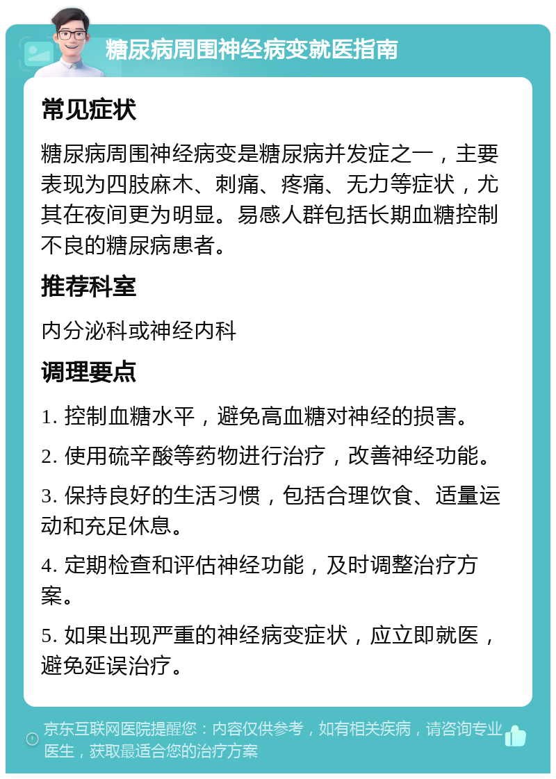 糖尿病周围神经病变就医指南 常见症状 糖尿病周围神经病变是糖尿病并发症之一，主要表现为四肢麻木、刺痛、疼痛、无力等症状，尤其在夜间更为明显。易感人群包括长期血糖控制不良的糖尿病患者。 推荐科室 内分泌科或神经内科 调理要点 1. 控制血糖水平，避免高血糖对神经的损害。 2. 使用硫辛酸等药物进行治疗，改善神经功能。 3. 保持良好的生活习惯，包括合理饮食、适量运动和充足休息。 4. 定期检查和评估神经功能，及时调整治疗方案。 5. 如果出现严重的神经病变症状，应立即就医，避免延误治疗。