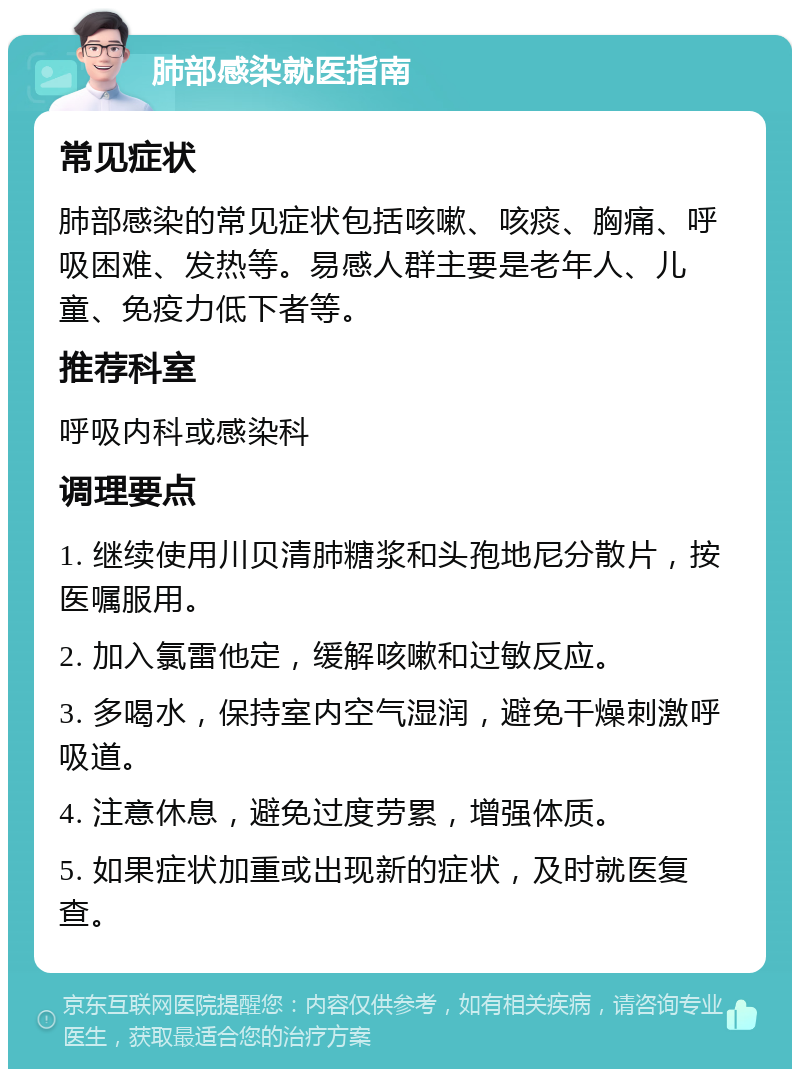 肺部感染就医指南 常见症状 肺部感染的常见症状包括咳嗽、咳痰、胸痛、呼吸困难、发热等。易感人群主要是老年人、儿童、免疫力低下者等。 推荐科室 呼吸内科或感染科 调理要点 1. 继续使用川贝清肺糖浆和头孢地尼分散片，按医嘱服用。 2. 加入氯雷他定，缓解咳嗽和过敏反应。 3. 多喝水，保持室内空气湿润，避免干燥刺激呼吸道。 4. 注意休息，避免过度劳累，增强体质。 5. 如果症状加重或出现新的症状，及时就医复查。