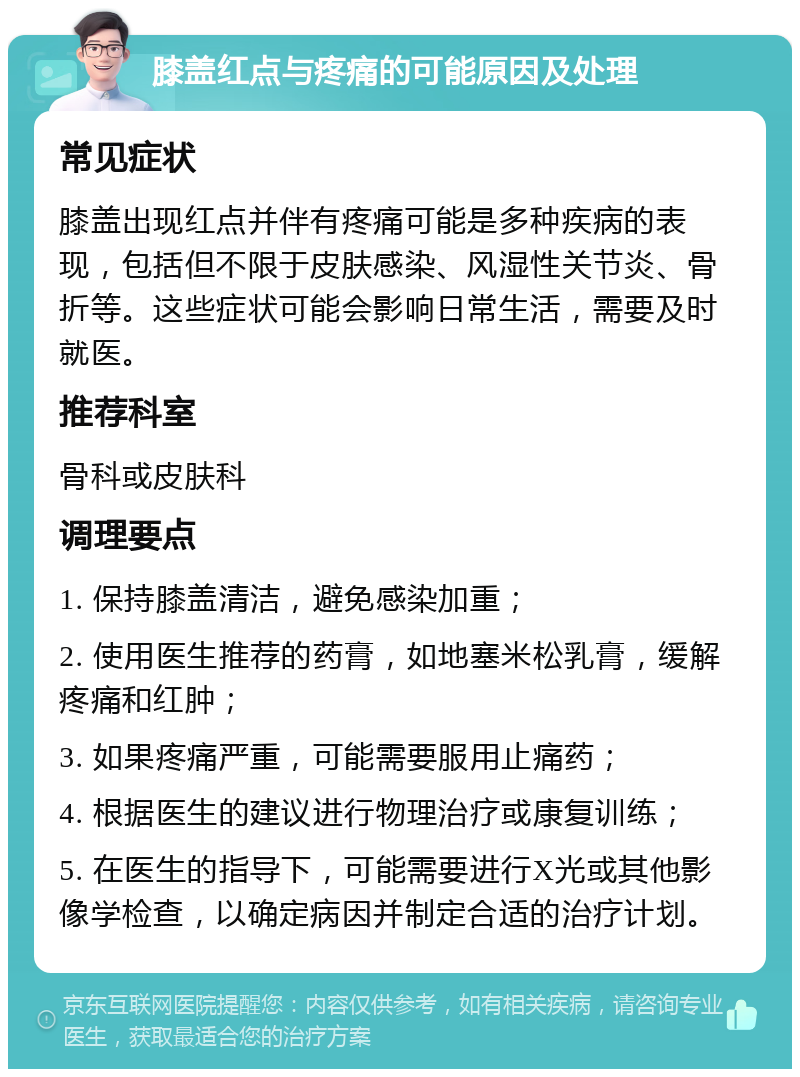 膝盖红点与疼痛的可能原因及处理 常见症状 膝盖出现红点并伴有疼痛可能是多种疾病的表现，包括但不限于皮肤感染、风湿性关节炎、骨折等。这些症状可能会影响日常生活，需要及时就医。 推荐科室 骨科或皮肤科 调理要点 1. 保持膝盖清洁，避免感染加重； 2. 使用医生推荐的药膏，如地塞米松乳膏，缓解疼痛和红肿； 3. 如果疼痛严重，可能需要服用止痛药； 4. 根据医生的建议进行物理治疗或康复训练； 5. 在医生的指导下，可能需要进行X光或其他影像学检查，以确定病因并制定合适的治疗计划。